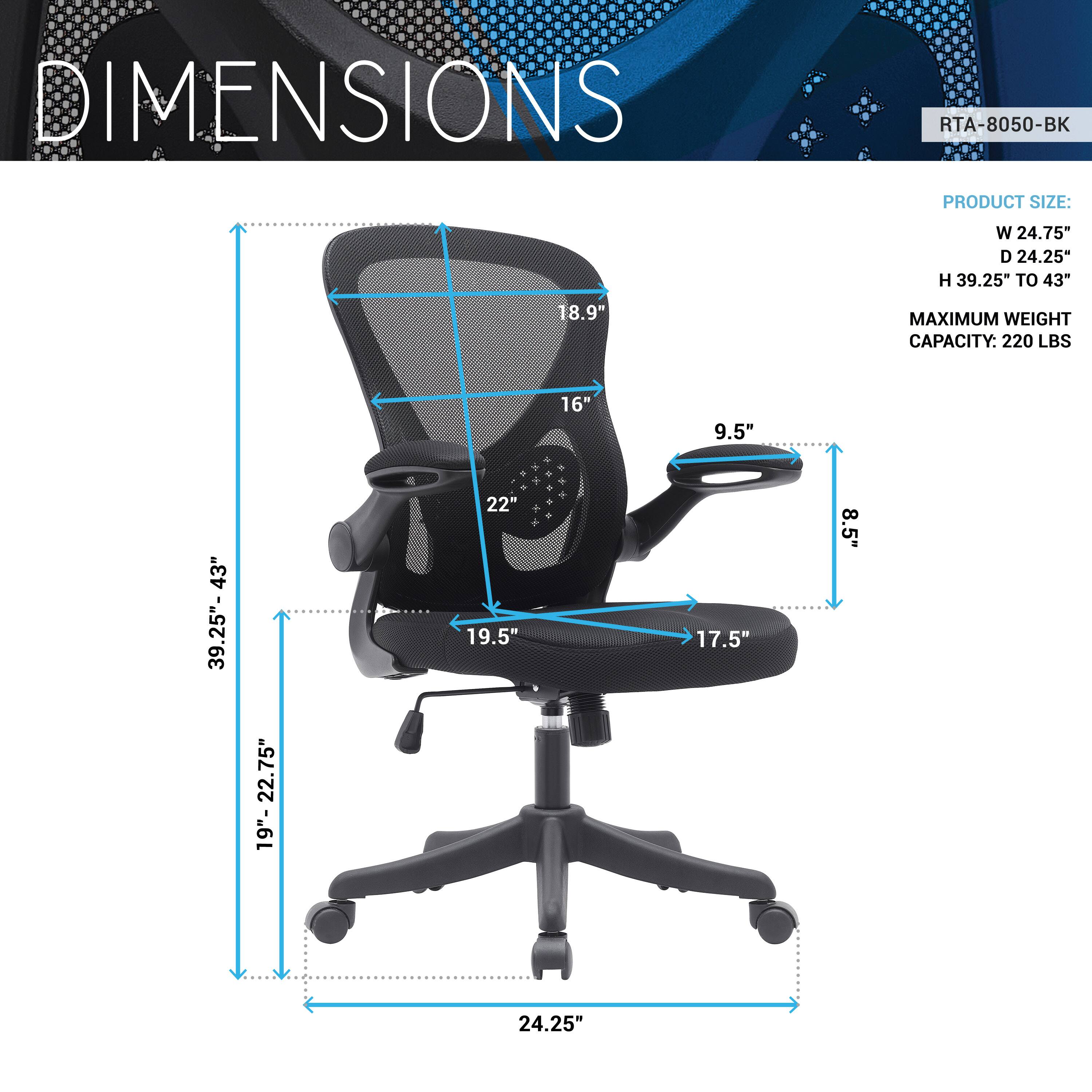 DIMENSIONS  
RTA-8050-BK  

PRODUCT SIZE:  
W 24.75"  
D 24.25"  
H 39.25" TO 43"  

MAXIMUM WEIGHT CAPACITY: 220 LBS  

18.9"  
16"  
9.5"  
8.5"  
19.5"  
17.5"  
22"  
19"  
22.75"  
24.25"