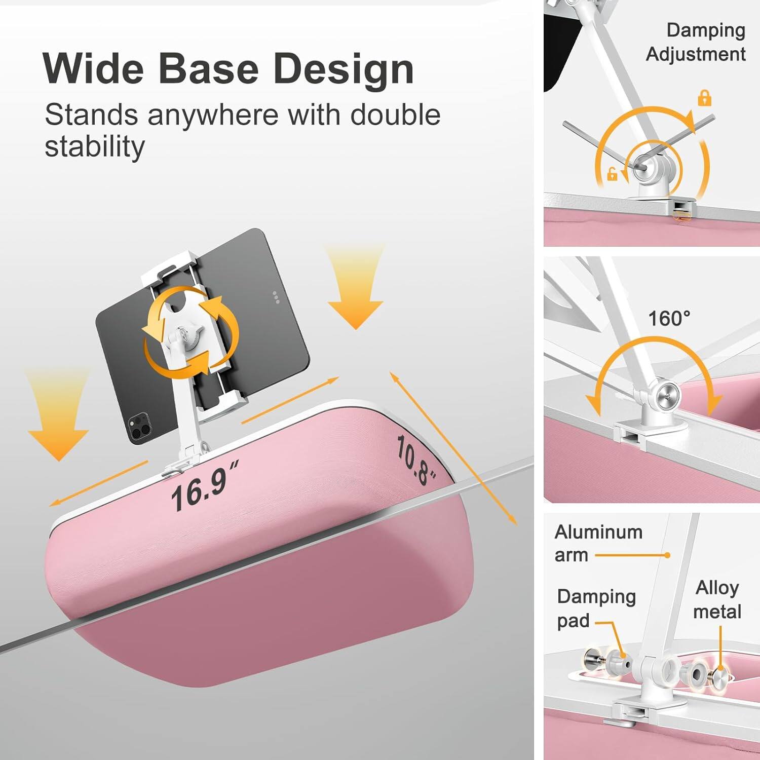 Wide Base Design  
Stands anywhere with double stability  

Damping Adjustment  

160°  

16.9"  
10.8"  

Aluminum arm  
Damping pad  
Alloy metal