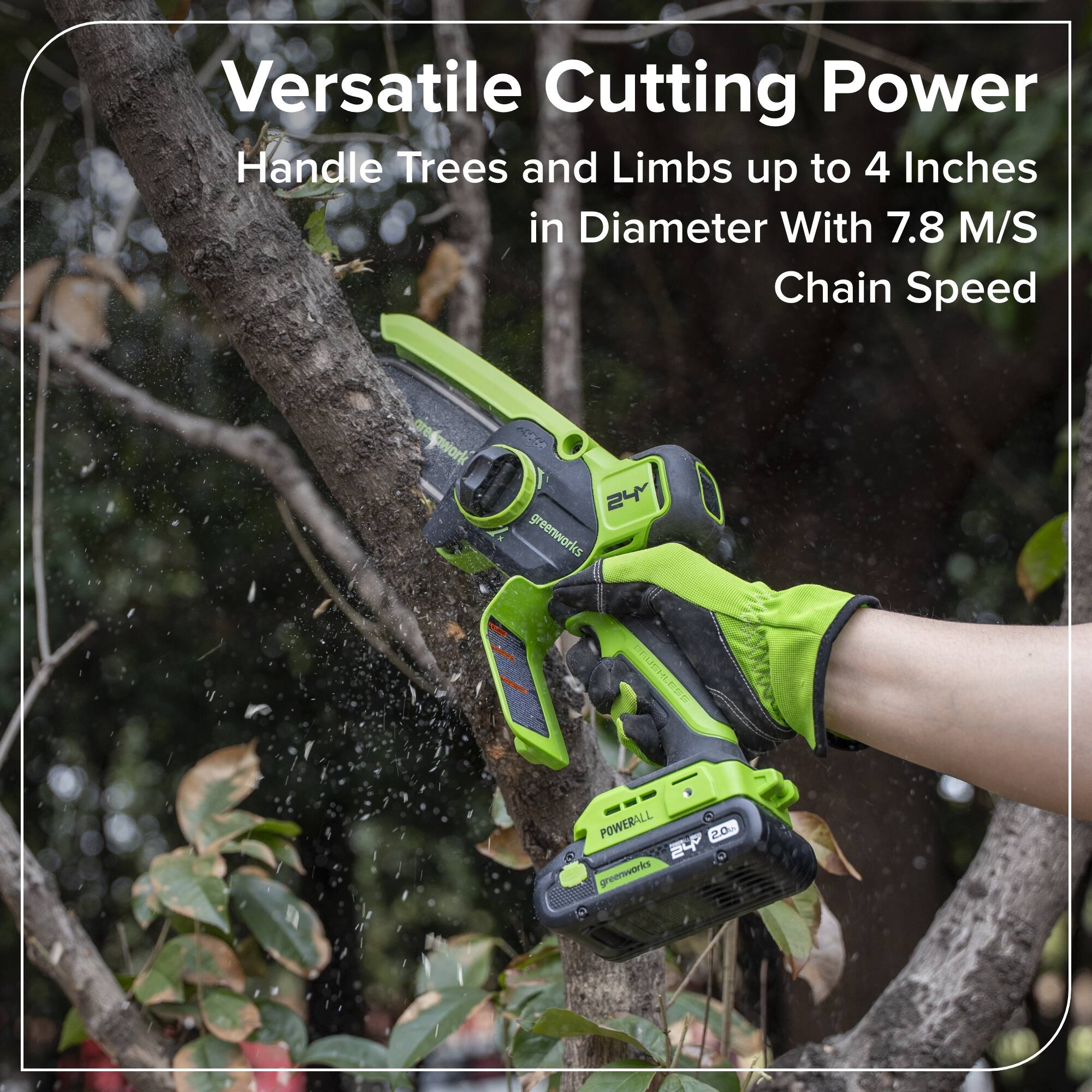 Versatile Cutting Power  
Handle Trees and Limbs up to 4 Inches in Diameter With 7.8 M/S Chain Speed  

greenworks  
POWERBALL  
2.0