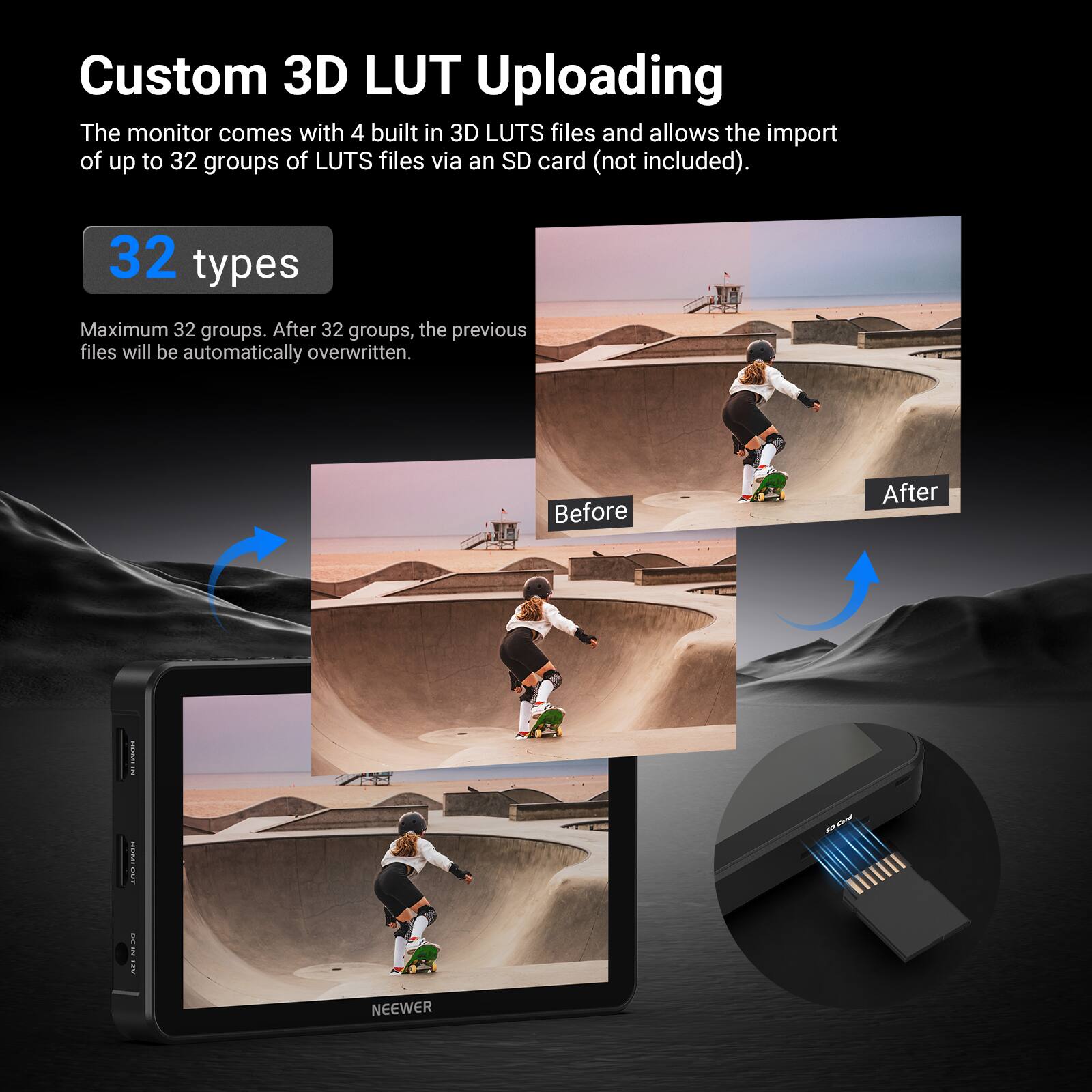 Custom 3D LUT Uploading

The monitor comes with 4 built-in 3D LUTS files and allows the import of up to 32 groups of LUTS files via an SD card (not included).

32 types

Maximum 32 groups. After 32 groups, the previous files will be automatically overwritten.

Before After

NEEWER