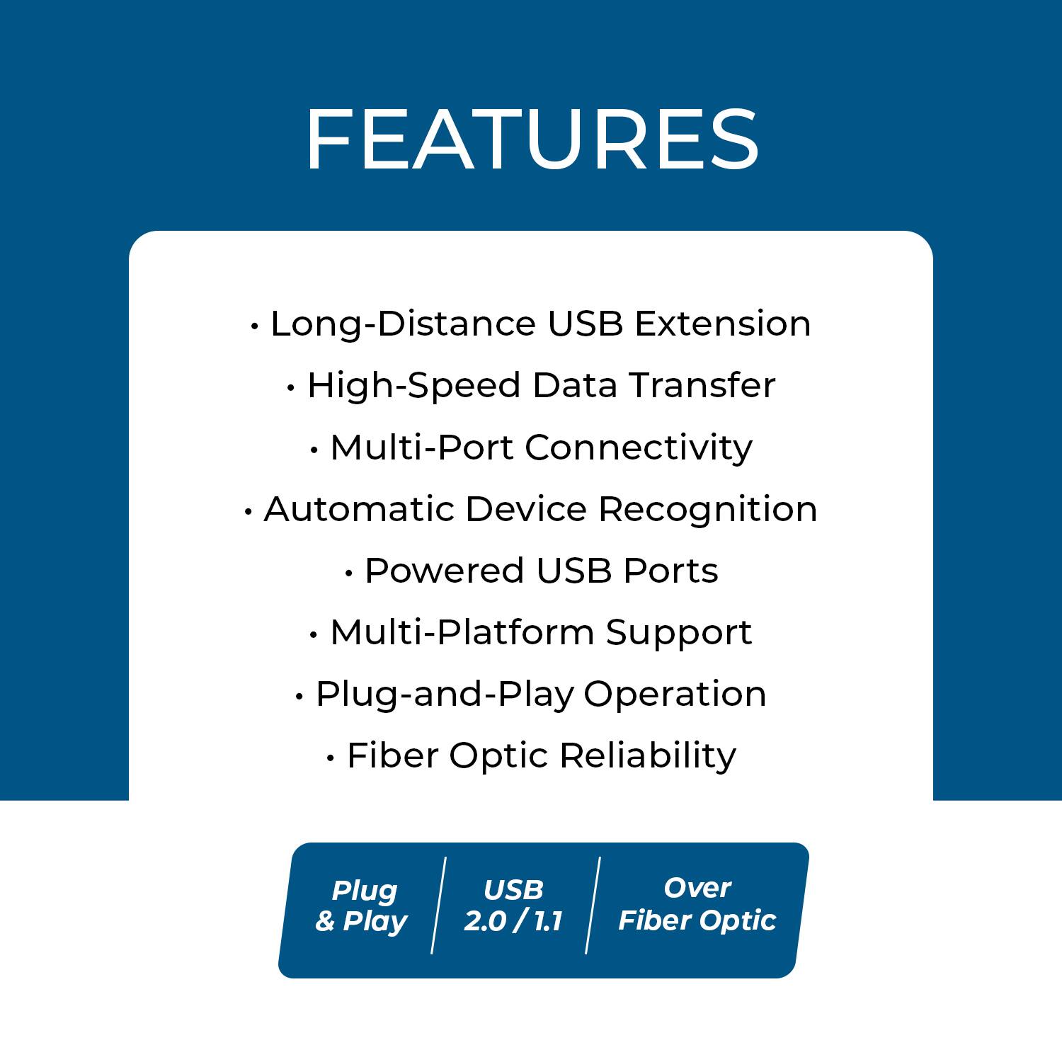 FEATURES  
- Long-Distance USB Extension  
- High-Speed Data Transfer  
- Multi-Port Connectivity  
- Automatic Device Recognition  
- Powered USB Ports  
- Multi-Platform Support  
- Plug-and-Play Operation  
- Fiber Optic Reliability  

Plug & Play  
USB 2.0 / 1.1  
Over Fiber Optic