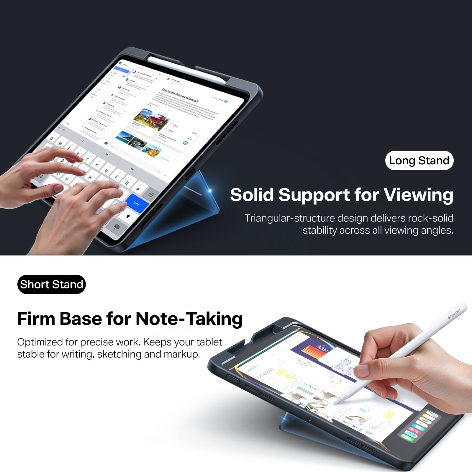 Trip to De Azures Islands?

Long Stand
Solid Support for Viewing
Triangular-structure design delivers rock-solid stability across all viewing angles.

Short Stand
Firm Base for Note-Taking
Optimized for precise work. Keeps your tablet stable for writing, sketching and markup.