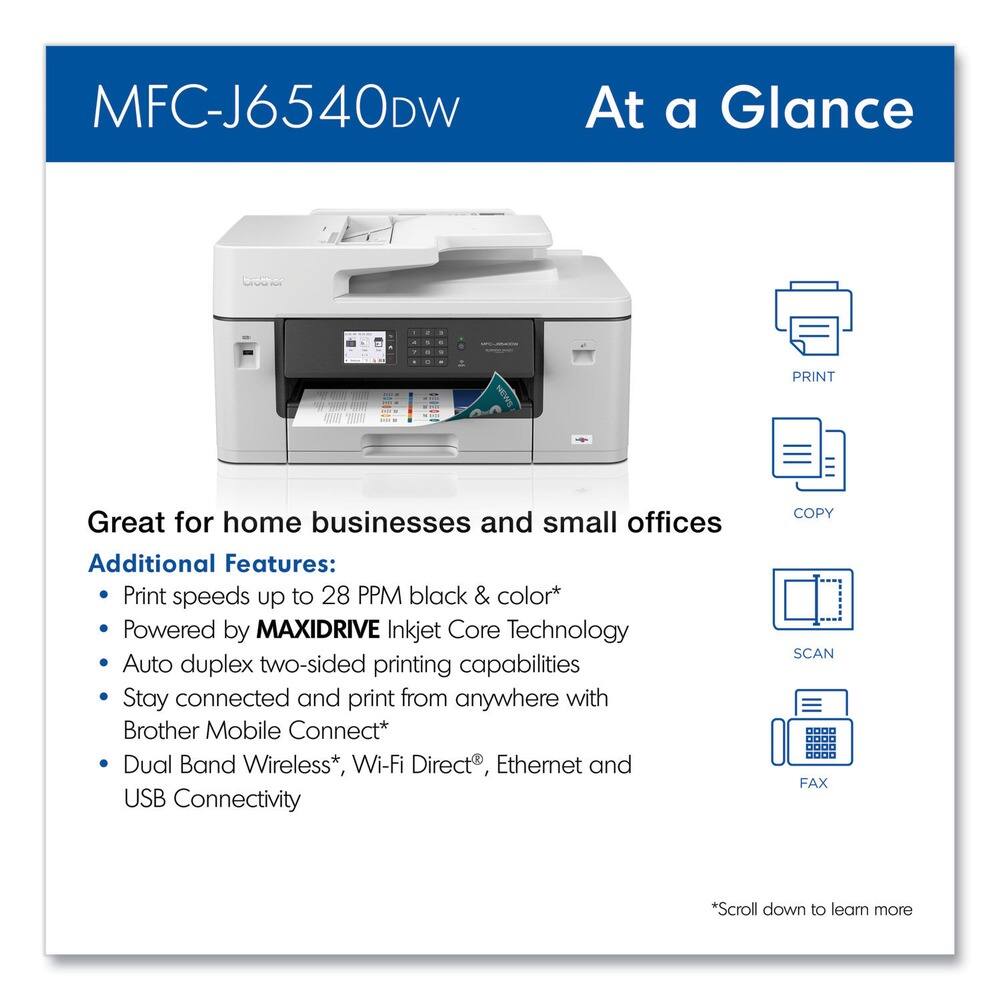 MFC-J6540DW  
At a Glance  

Great for home businesses and small offices  

Additional Features:  
- Print speeds up to 28 PPM black & color*  
- Powered by MAXIDRIVE Inkjet Core Technology  
- Auto duplex two-sided printing capabilities  
- Stay connected and print from anywhere with Brother Mobile Connect*  
- Dual Band Wireless*, Wi-Fi Direct®, Ethernet and USB Connectivity  

*Scroll down to learn more