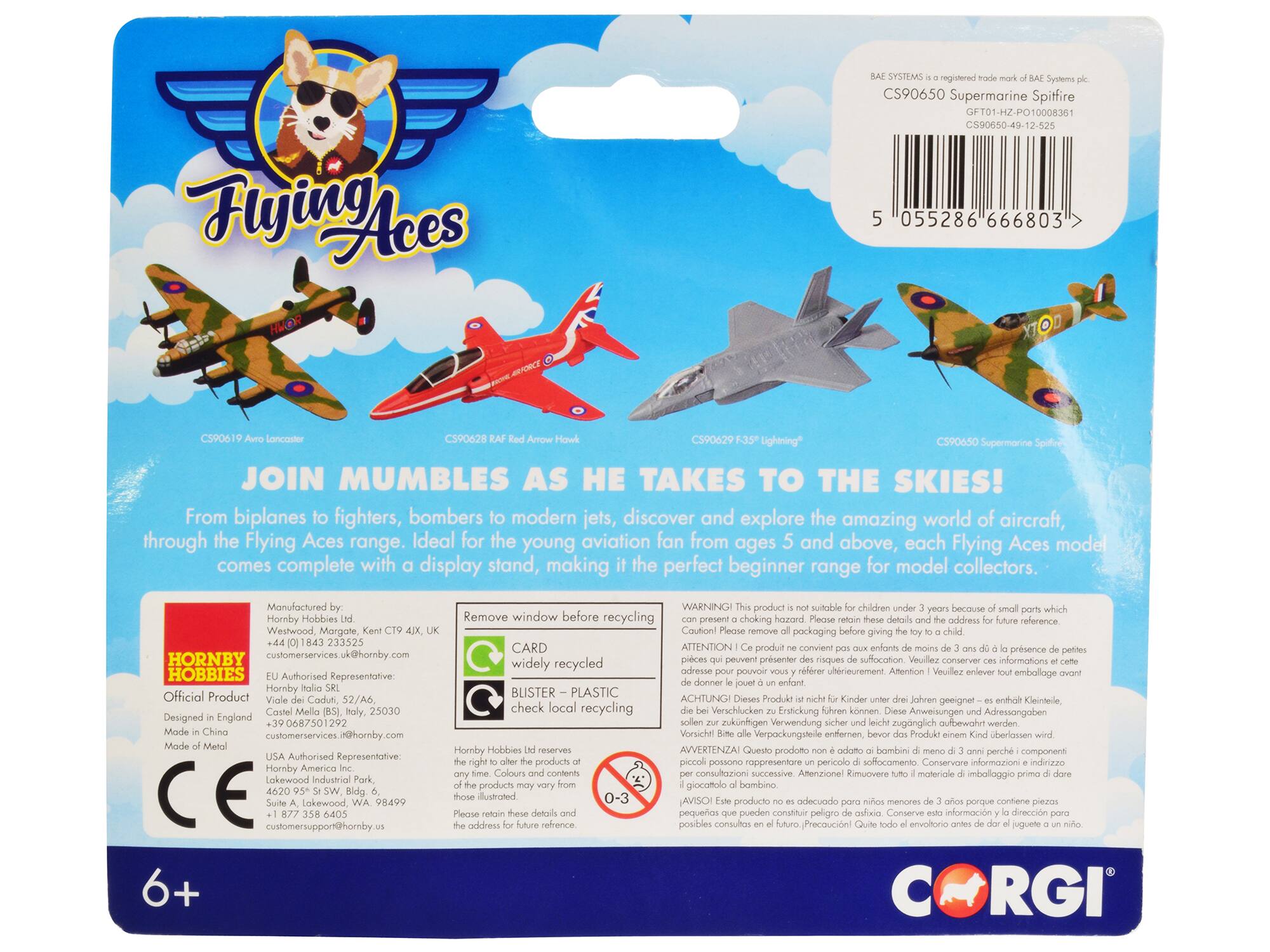 Flying Aces

CS90650 Supermarine Spitfire  
GFT01-HZ-PO10008361  
CS90650-49-12-525  
055286 666803

CS90619 Avro Lancaster  
CS90628 RAF Red Arrow Hawk  
CS90629 F-35 Lightning

JOIN MUMBLERS AS HE TAKES TO THE SKIES!  
From biplanes to fighters, bombers to modern jets, discover and explore the amazing world of aircraft, through the Flying Aces range. Ideal for the young aviation fan from ages 5 and above, each Flying Aces model comes complete with display stand, making it the perfect beginner range for model collectors.

Manufactured by:  
Hornby Hobbies Ltd  
Westwood, Margate, Kent CT9 4JX, UK  
+44 (0) 1843 233525  
customerservices@hornby.com

Official Product  
Designed in England  
Made in China  
Made of Metal

WARNING: This product is not suitable for children under 3 years because