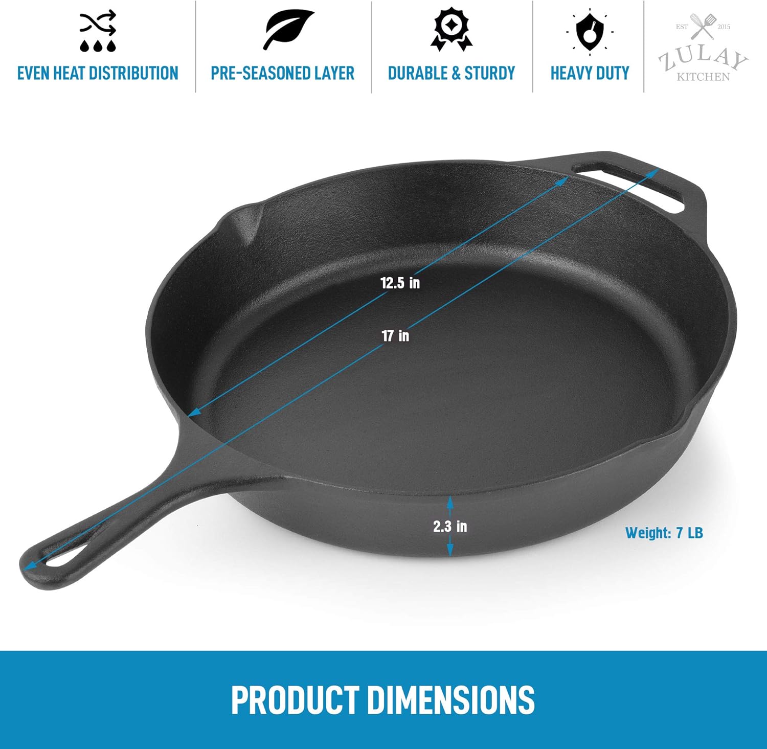 - EVEN HEAT DISTRIBUTION
- PRE-SEASONED LAYER
- DURABLE & STURDY
- HEAVY DUTY

ZULAY KITCHEN

PRODUCT DIMENSIONS

12.5 in  
17 in  
2.3 in  
Weight: 7 LB