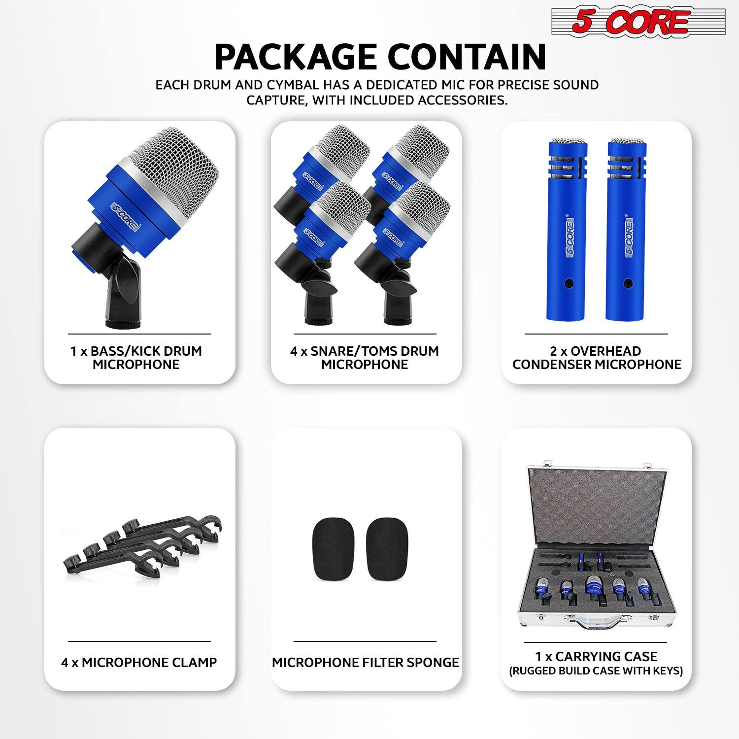5 CORE

PACKAGE CONTAIN

EACH DRUM AND CYMBAL HAS A DEDICATED MIC FOR PRECISE SOUND CAPTURE, WITH INCLUDED ACCESSORIES.

1 x BASS/KICK DRUM MICROPHONE

4 x SNARE/TOMS DRUM MICROPHONE

2 x OVERHEAD CONDENSER MICROPHONE

4 x MICROPHONE CLAMP

MICROPHONE FILTER SPONGE

1 x CARRYING CASE (RUGGED BUILD CASE WITH KEYS)