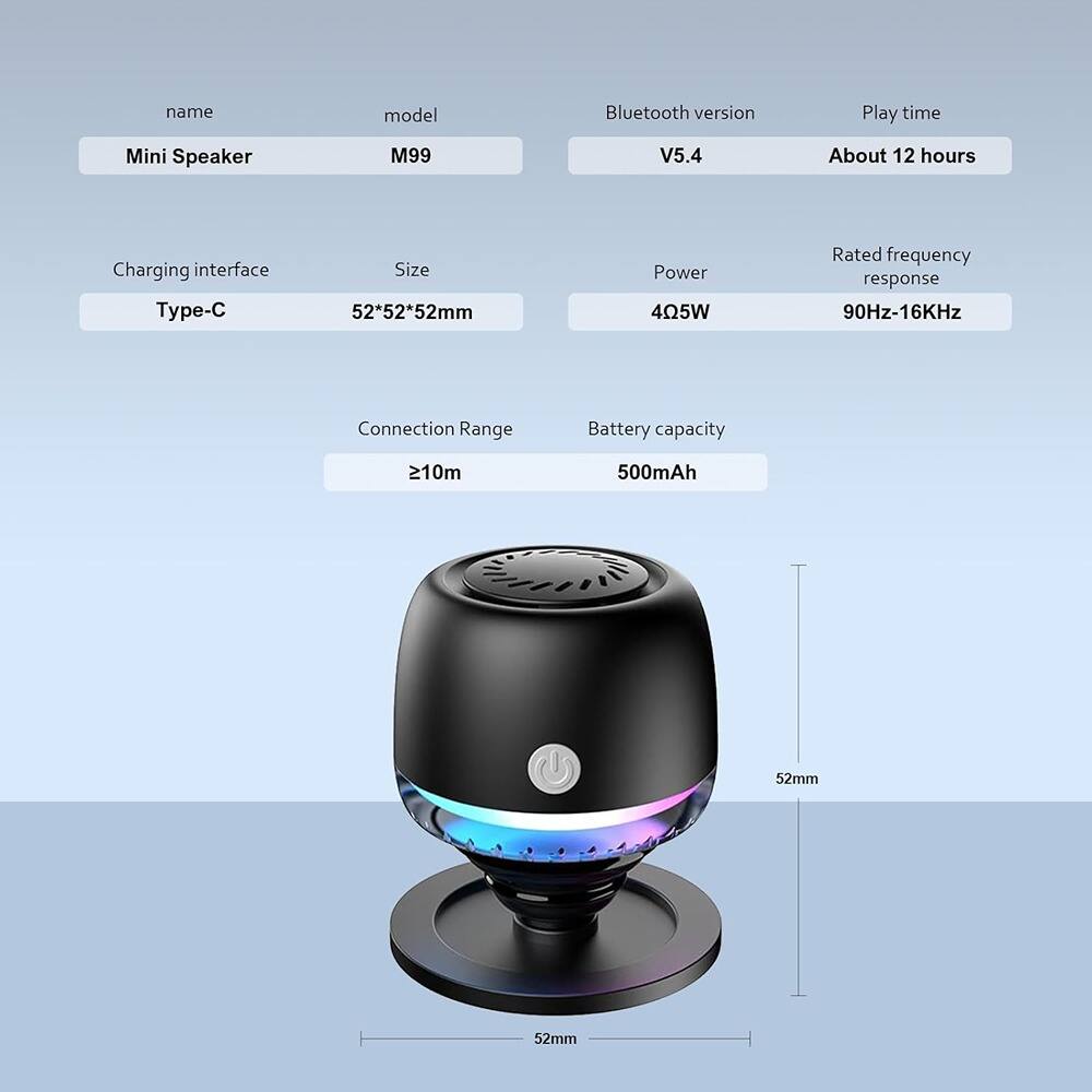 - **Name:** Mini Speaker
- **Model:** M99
- **Bluetooth Version:** V5.4
- **Play Time:** About 12 hours
- **Charging Interface:** Type-C
- **Size:** 52*52*52mm
- **Power:** 405W
- **Rated Frequency Response:** 90Hz-16KHz
- **Connection Range:** ≥10m
- **Battery Capacity:** 500mAh