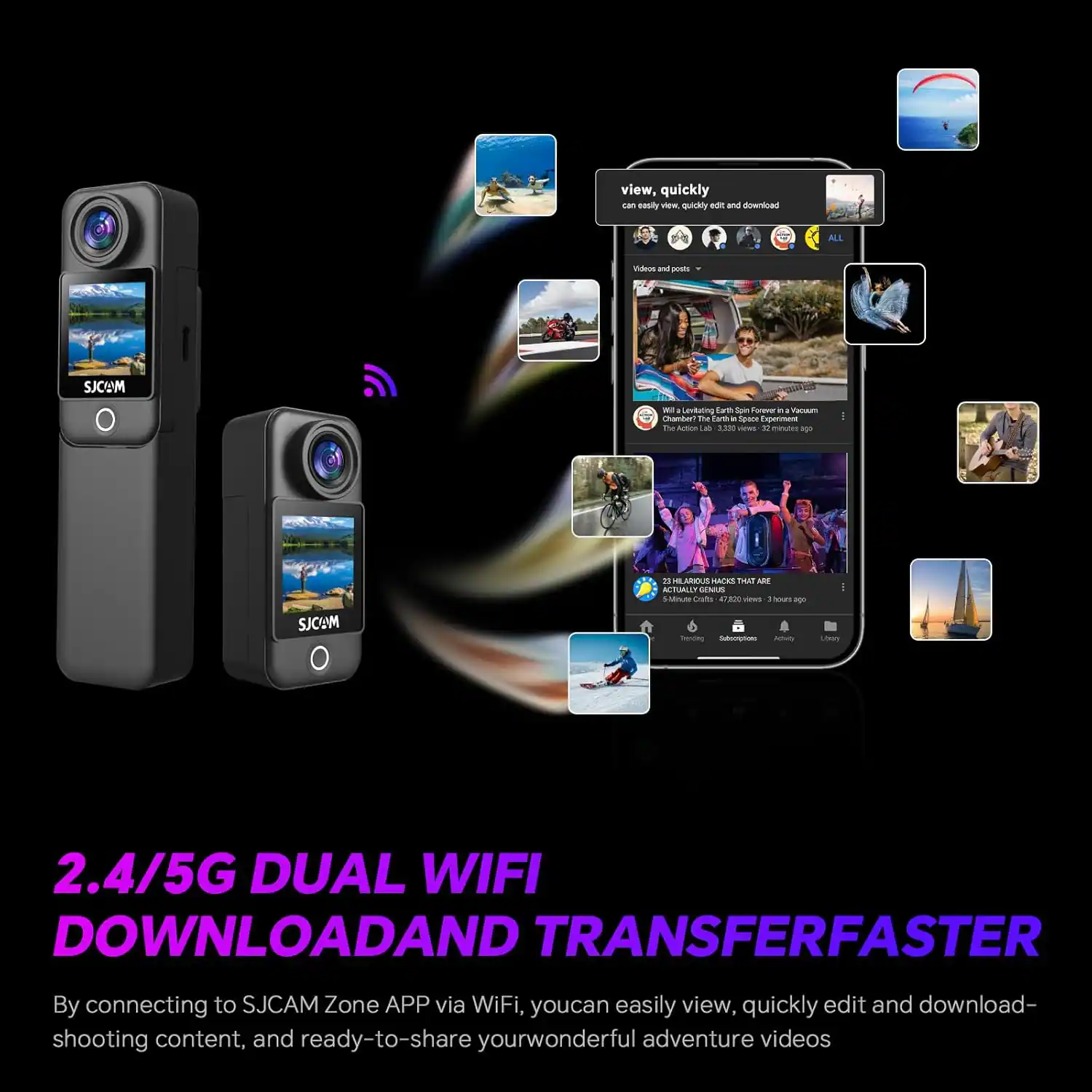 2.4/5G DUAL WIFI DOWNLOAD AND TRANSFER FASTER

By connecting to SJCAM Zone APP via WiFi, you can easily view, quickly edit and download shooting content, and ready-to-share your wonderful adventure videos.

view, quickly edit and download
Can easily view, quickly edit and download

Video and posts
- "I Love This Earth Forever" by Yonemoto
  Channel: "The Earth Lab" 3.8M views 22 minutes ago
- "21 HUMANS THAT ARE ACTUALLY DENIERS"
  5M Subscribers 4.2M views 3 hours ago