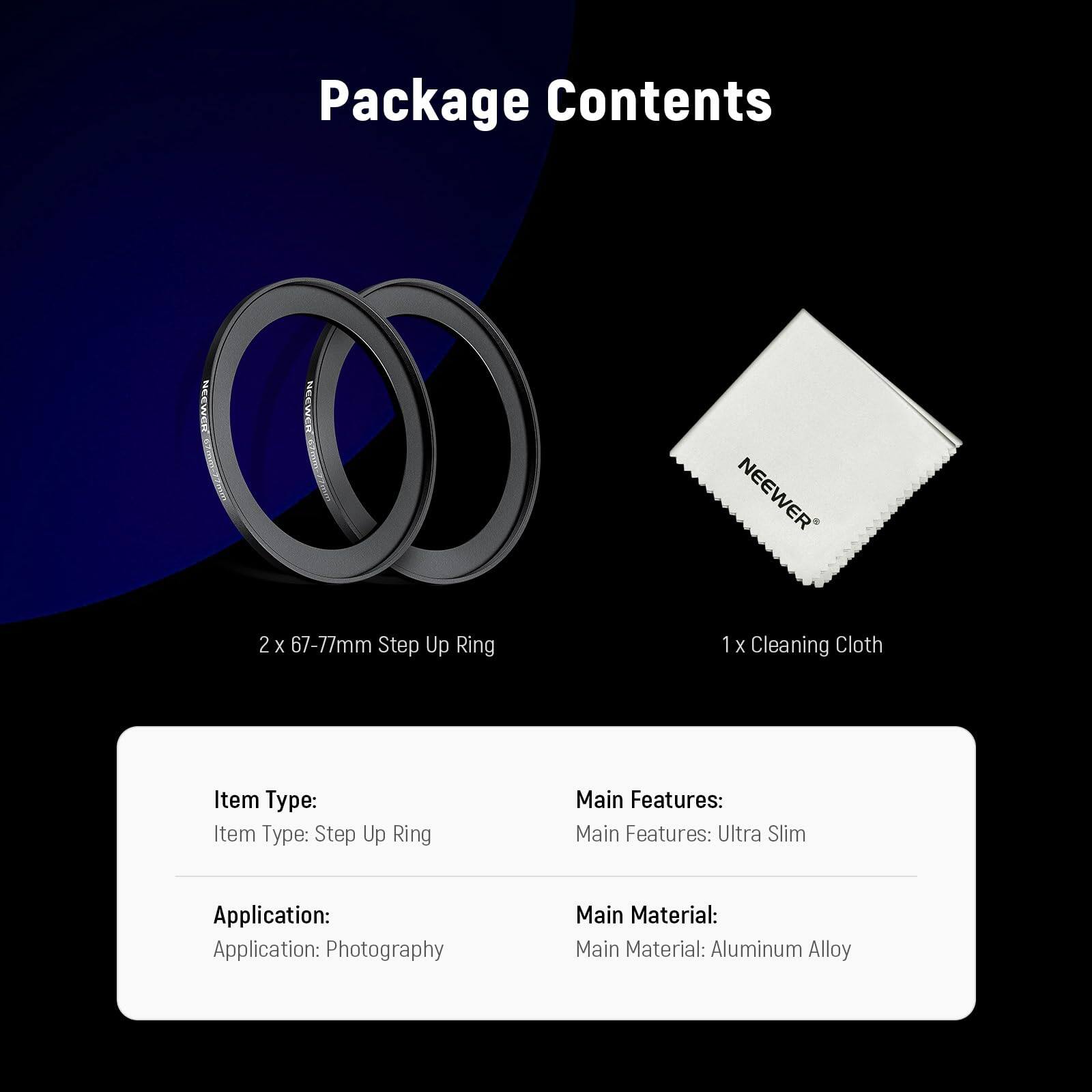 Package Contents

NEEWER
2 x 67-77mm Step Up Ring
1 x Cleaning Cloth

Item Type: Step Up Ring

Main Features: Ultra Slim

Application: Photography

Main Material: Aluminum Alloy