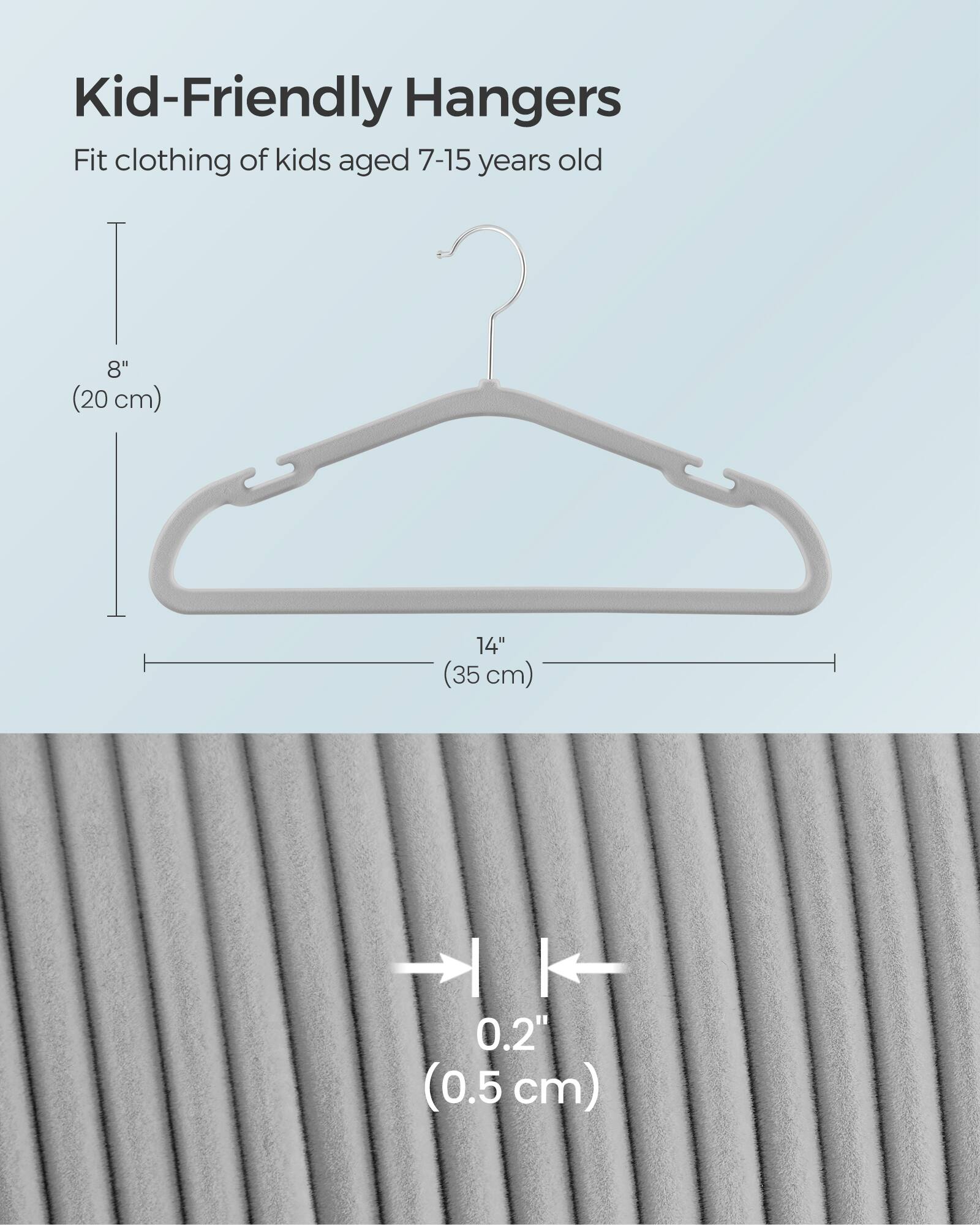 Kid-Friendly Hangers  
Fit clothing of kids aged 7-15 years old  
8" (20 cm)  
14" (35 cm)  
I | 0.2" (0.5 cm)