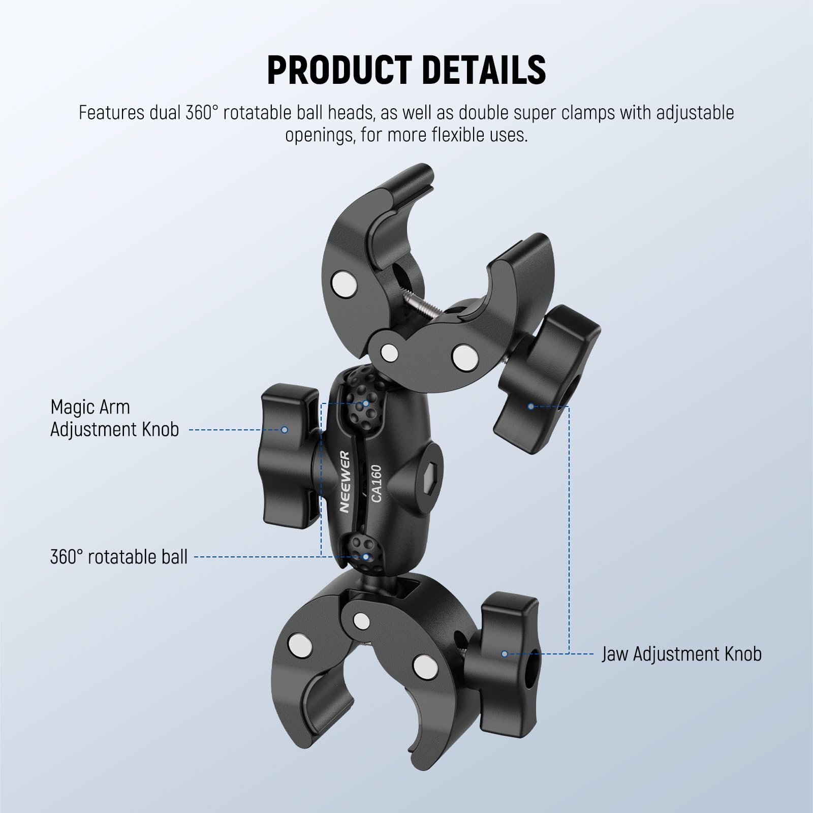 PRODUCT DETAILS

Features dual 360° rotatable ball heads, as well as double super clamps with adjustable openings, for more flexible uses.

- Magic Arm Adjustment Knob
- 360° rotatable ball
- Jaw Adjustment Knob