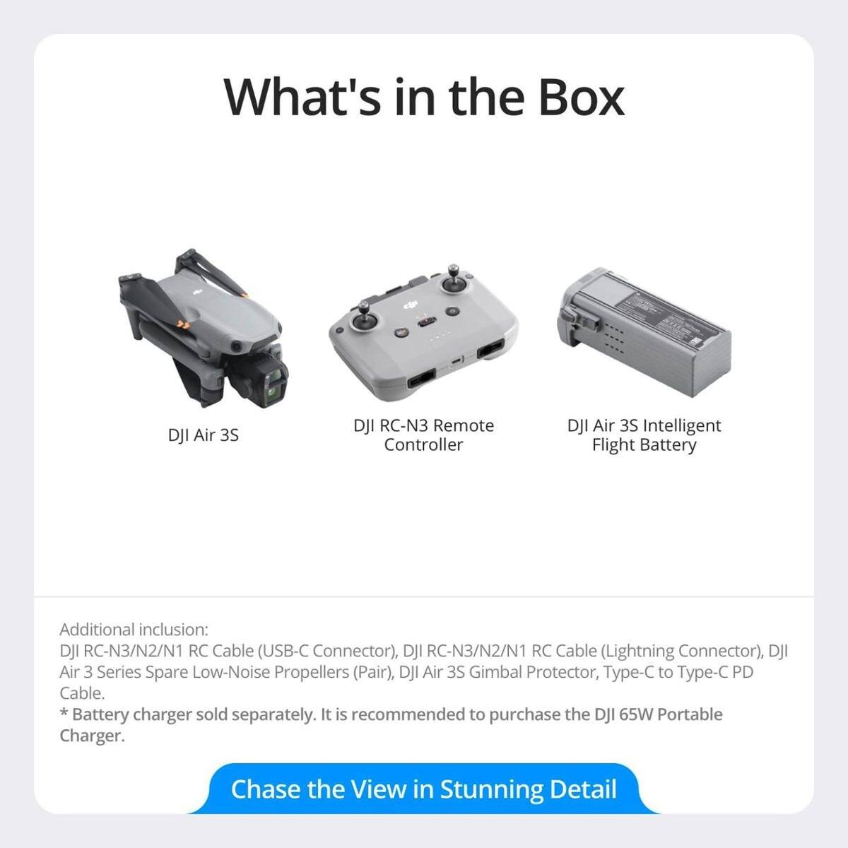 What's in the Box

- DJI Air 3S
- DJI RC-N3 Remote Controller
- DJI Air 3S Intelligent Flight Battery

Additional inclusion:
- DJI RC-N3/N2/N1 RC Cable (USB-C Connector)
- DJI RC-N3/N2/N1 RC Cable (Lightning Connector)
- DJI Air 3 Series Spare Low-Noise Propellers (Pair)
- DJI Air 3S Gimbal Protector
- Type-C to Type-C PD Cable

*Battery charger sold separately. It is recommended to purchase the DJI 65W Portable Charger.

Chase the View in Stunning Detail