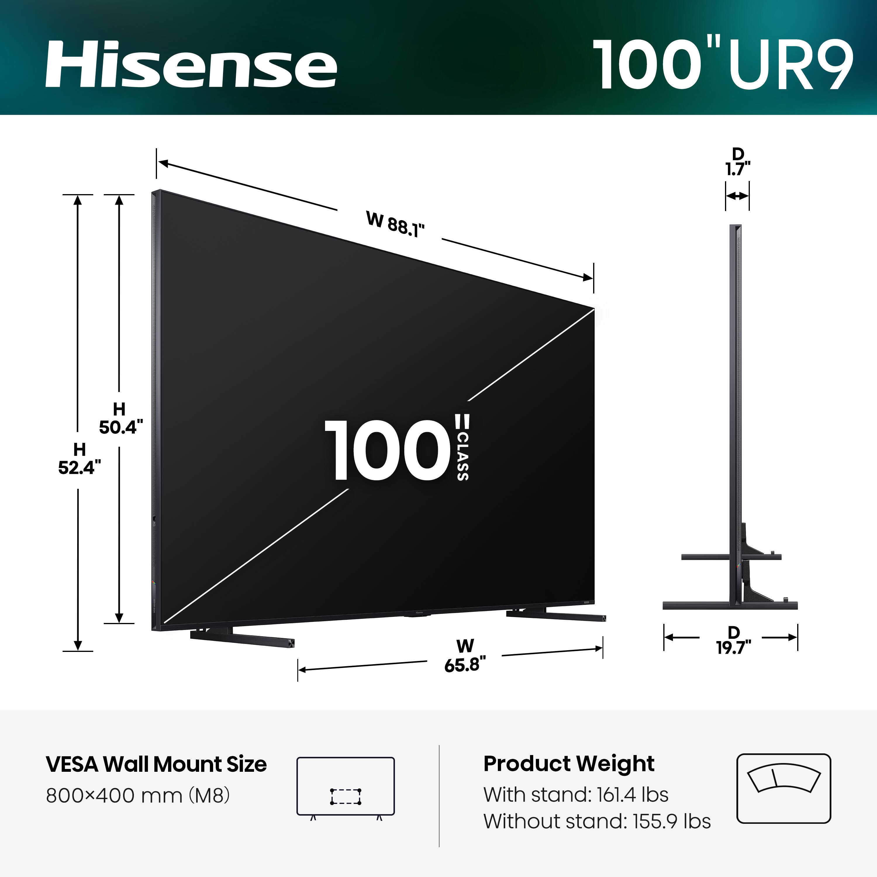 Hisense 100" UR9  
- Width (W): 88.1"  
- Depth (D): 1.7"  
- Height (H): 50.4"  
- Height (H): 52.4"  
- VESA Wall Mount Size: 800x400 mm (M8)  
- Product Weight:  
  - With stand: 161.4 lbs  
  - Without stand: 155.9 lbs