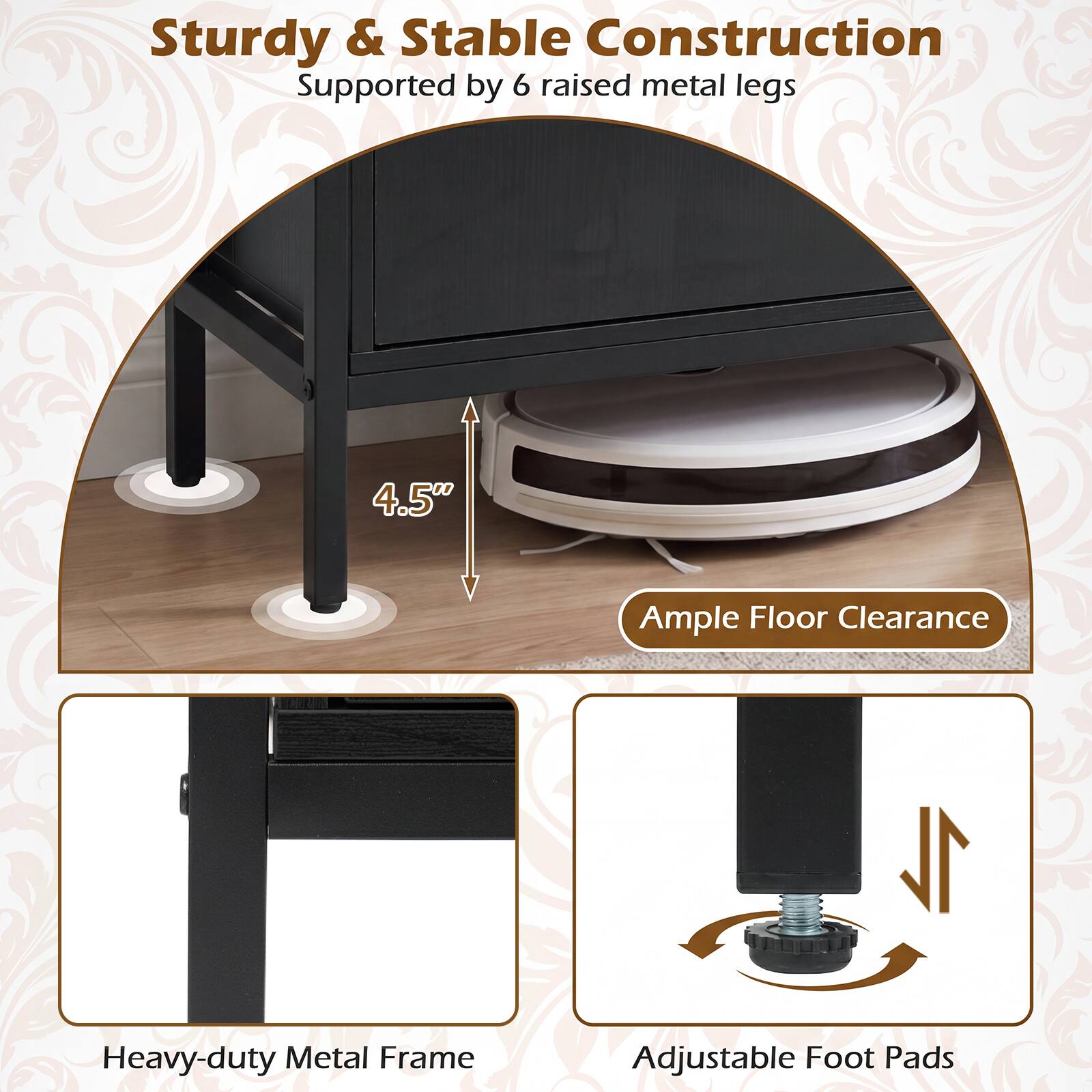 Sturdy & Stable Construction Supported by 6 raised metal legs  
4.5" Ample Floor Clearance  
Heavy-duty Metal Frame  
Adjustable Foot Pads