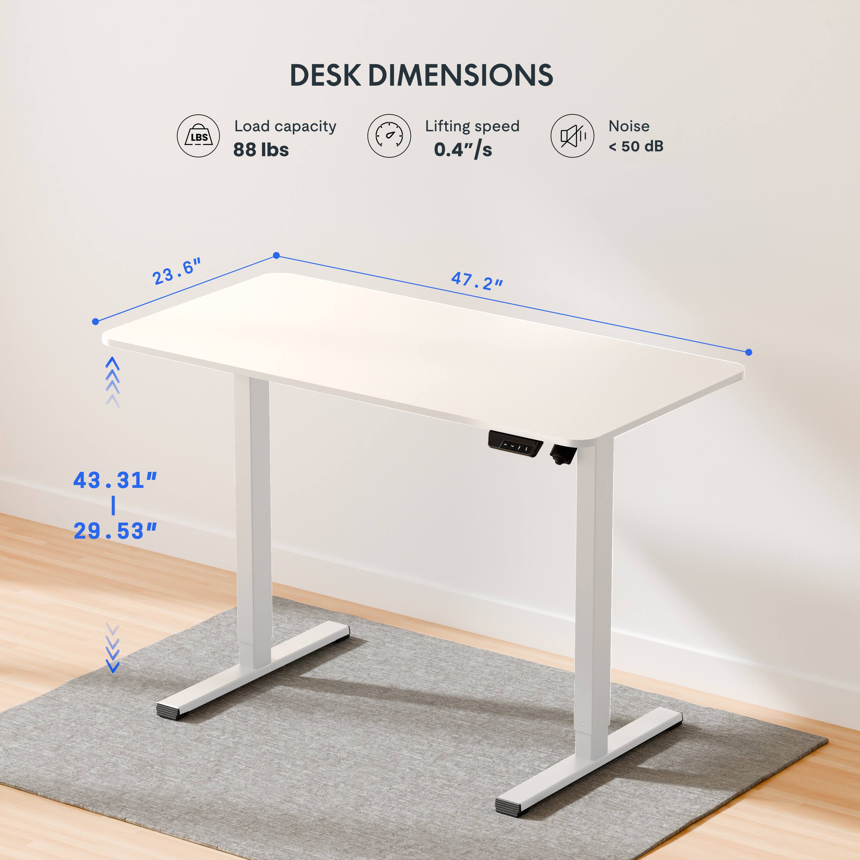 DESK DIMENSIONS

Load capacity: 88 lbs
Lifting speed: 0.4"/s
Noise: < 50 dB

Dimensions:
- Length: 47.2"
- Width: 23.6"
- Height: 43.31" | 29.53"