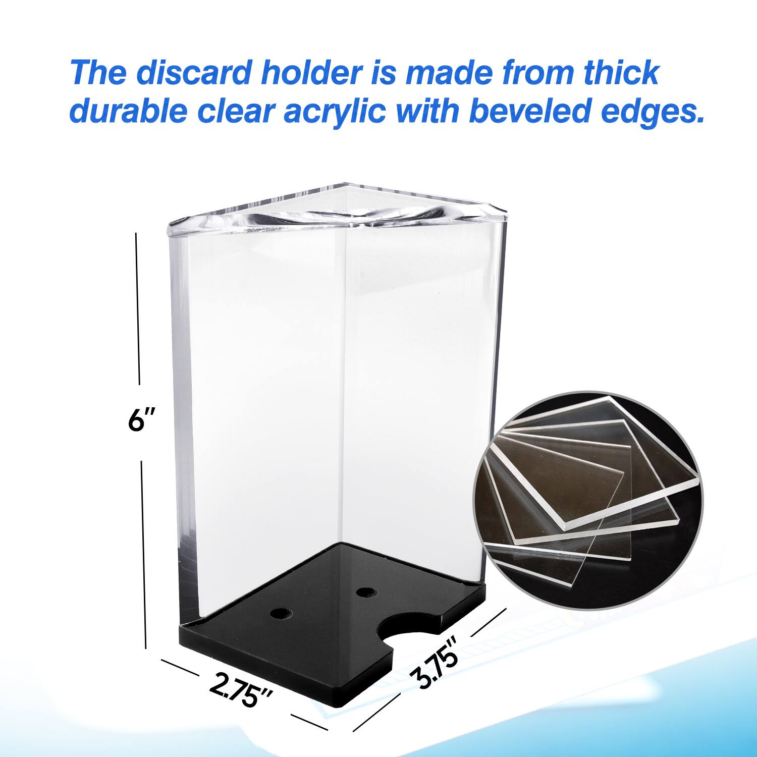 The discard holder is made from thick durable clear acrylic with beveled edges. 6" 2.75" 3.75"