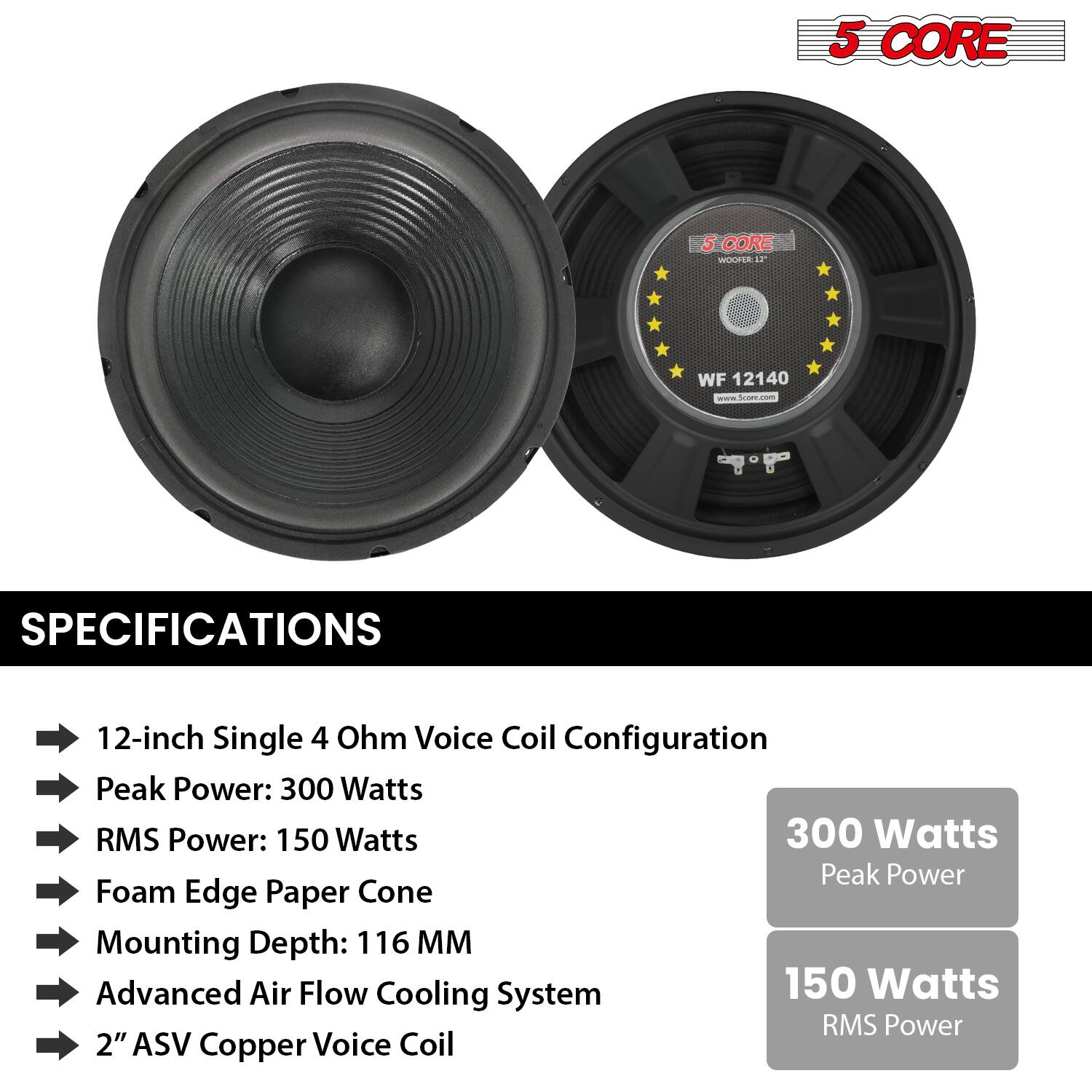 **5 CORE WOOFER WF 12140 - Scan.com**

**SPECIFICATIONS**

- 12-inch Single 4 Ohm Voice Coil Configuration
- Peak Power: 300 Watts
- RMS Power: 150 Watts
- Foam Edge Paper Cone
- Mounting Depth: 116 MM
- Advanced Air Flow Cooling System
- 2" ASV Copper Voice Coil

**300 Watts Peak Power**

**150 Watts RMS Power**