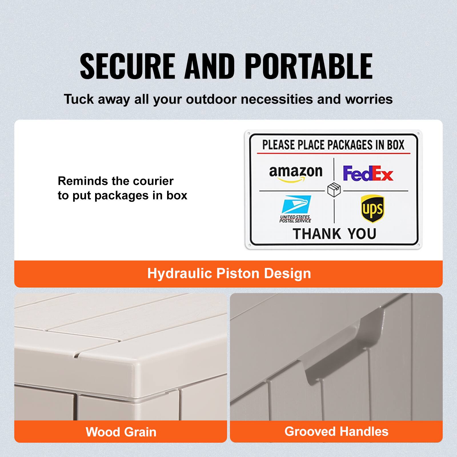 SECURE AND PORTABLE  
Tuck away all your outdoor necessities and worries  

Reminds the courier to put packages in box  

Hydraulic Piston Design  

Wood Grain  

Grooved Handles  

PLEASE PLACE PACKAGES IN BOX  
amazon | FedEx | UPS | UNITED STATES POSTAL SERVICE  
THANK YOU