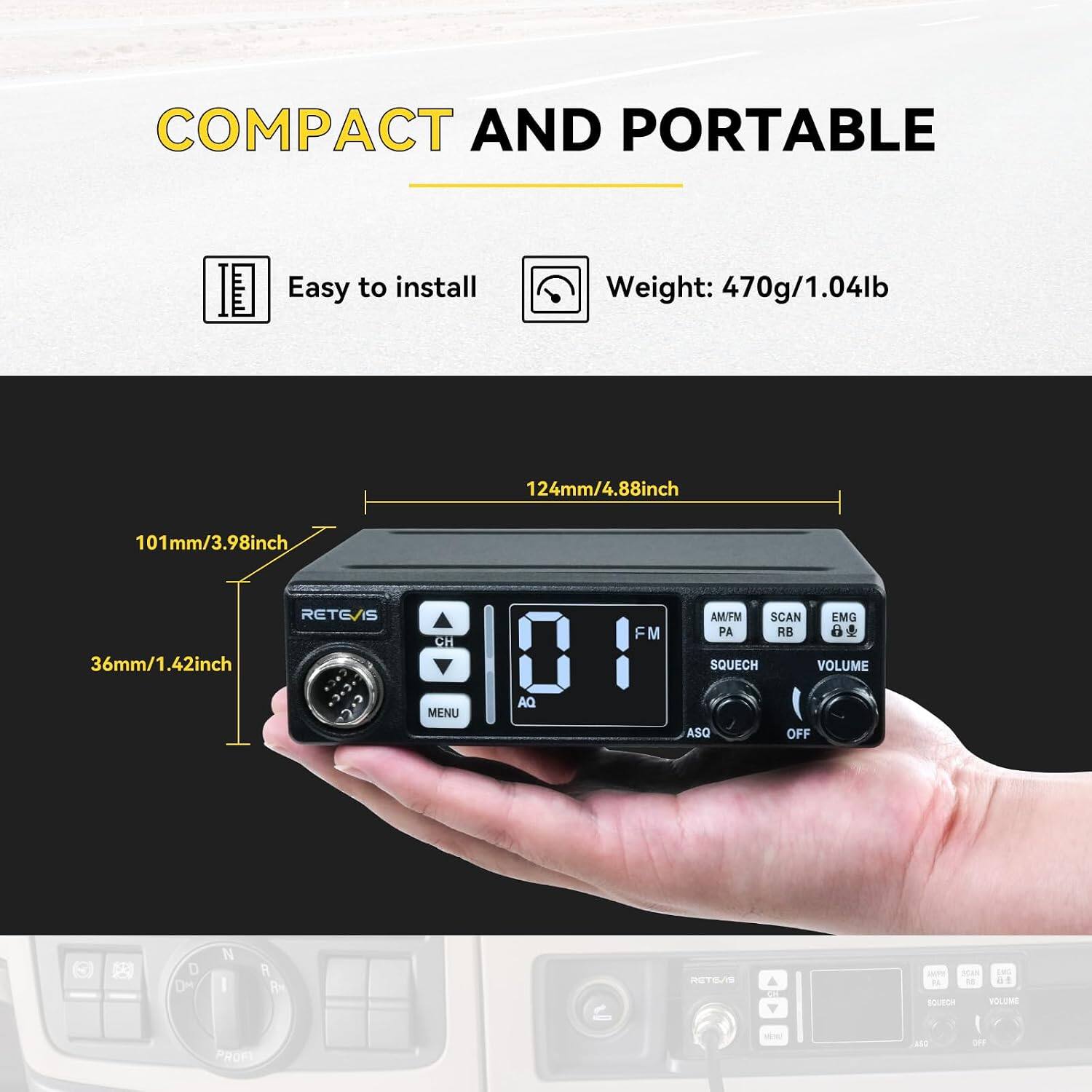 COMPACT AND PORTABLE

Easy to install

Weight: 470g/1.04lb

124mm/4.88inch

101mm/3.98inch

36mm/1.42inch

RETE/IS

CH

FM

AM/FM SCAN EMG PA RB SQUECH VOLUME

MENU

AQ

ASQ

OFF

D DM

R PM

RETE/IS

247 3040 BS 02 SOURCH VOLUME

PROFT

res)

ASO