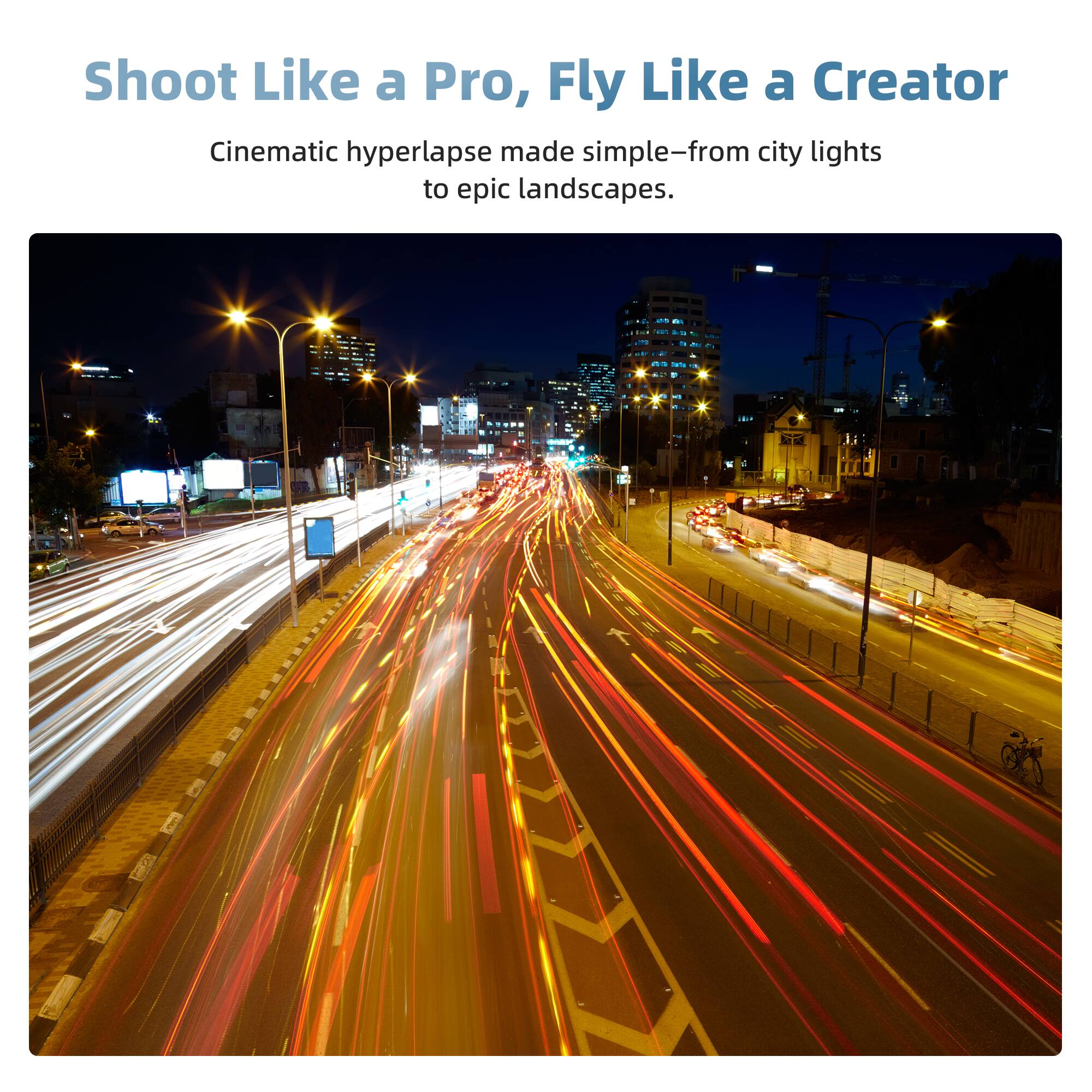 Shoot Like a Pro, Fly Like a Creator  
Cinematic hyperlapse made simple—from city lights to epic landscapes.