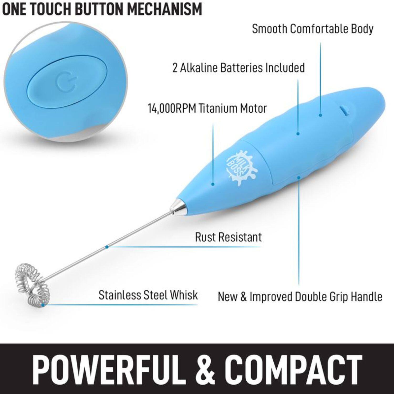 ONE TOUCH BUTTON MECHANISM  
2 Alkaline Batteries Included  
14,000RPM Titanium Motor  
Smooth Comfortable Body  
Rust Resistant Stainless Steel Whisk  
New & Improved Double Grip Handle  
POWERFUL & COMPACT