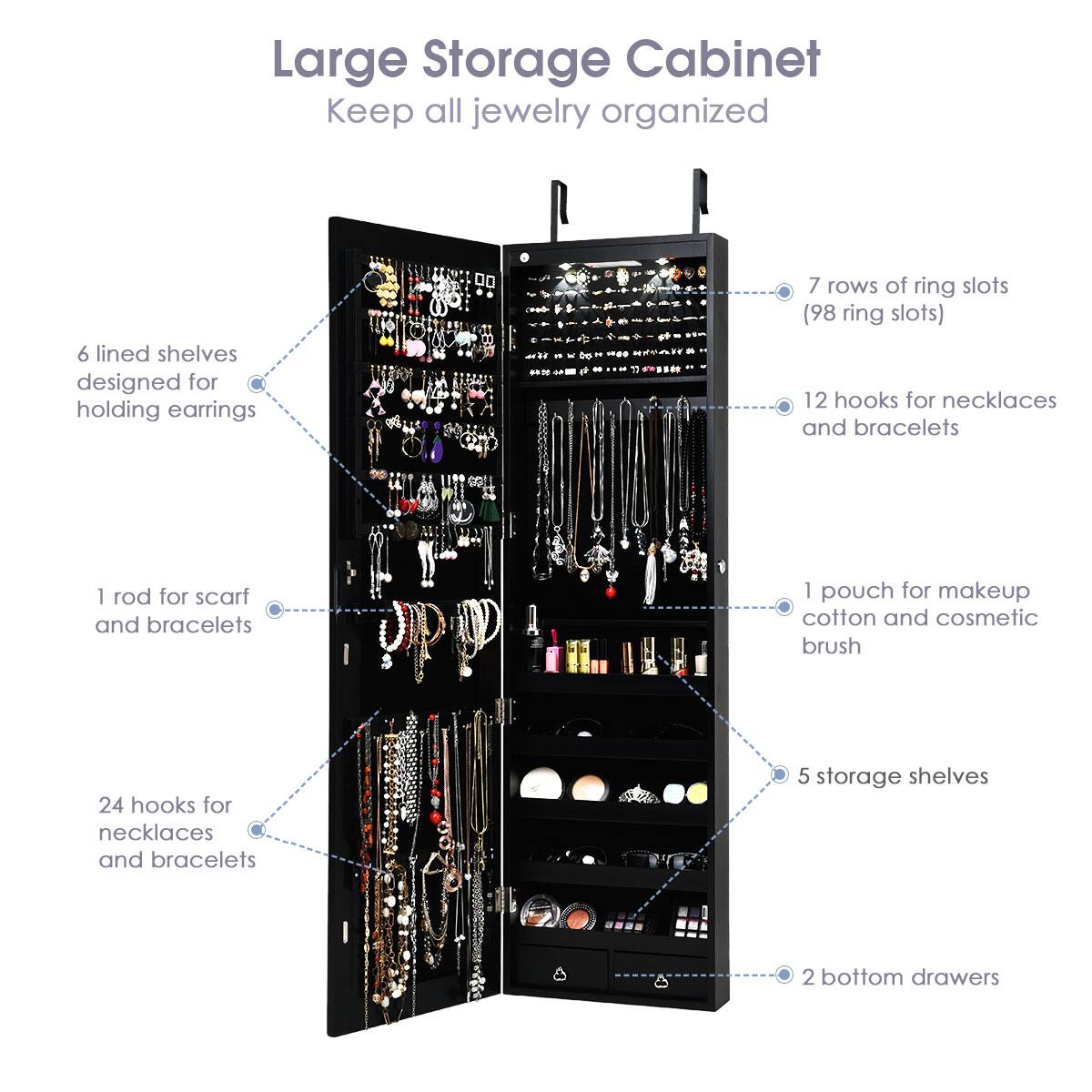 Large Storage Cabinet: Keep all jewelry organized.

Design:

* 6 lined shelves designed for holding earrings
* 7 rows of ring slots (98 ring slots)
* 12 hooks for necklaces and bracelets
* I rod for scarf and bracelets
* 1 pouch for makeup, cotton, and cosmetic brush
* 24 hooks for necklaces and bracelets
* 5 storage shelves
* 2 bottom drawers