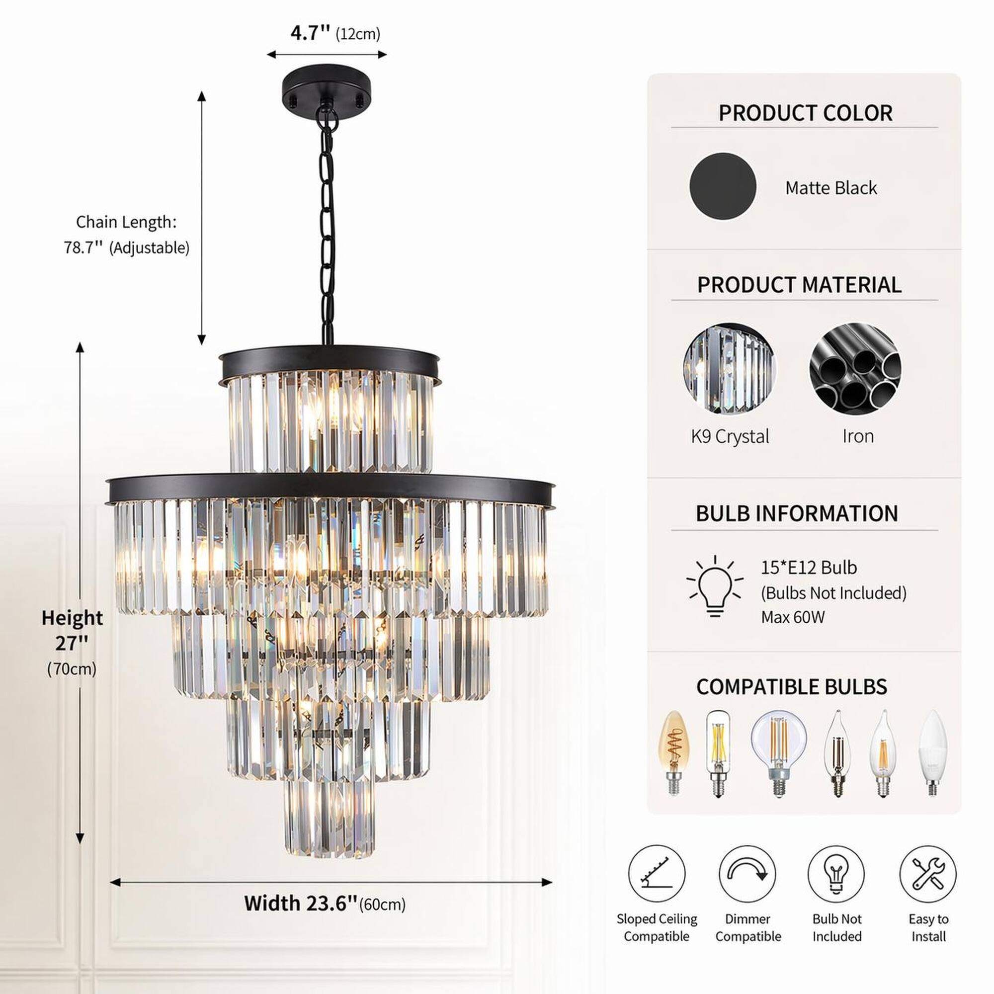 4.7" (12cm)

PRODUCT COLOR
Matte Black

Chain Length: 78.7" (Adjustable)

PRODUCT MATERIAL
K9 Crystal
Iron

BULB INFORMATION
Height 27" (70cm)
15*E12 Bulb (Bulbs Not Included) Max 60W

Width 23.6" (60cm)

COMPATIBLE BULBS
Sloped Ceiling Dimmer Bulb Not Compatible

Easy to Install