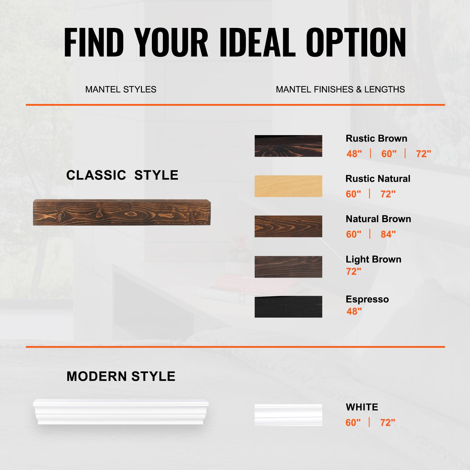FIND YOUR IDEAL OPTION

MANTEL STYLES

CLASSIC STYLE

- Rustic Brown: 48" | 60" | 72"
- Rustic Natural: 60" | 72"
- Natural Brown: 60" | 84"
- Light Brown: 72"
- Espresso: 48"

MODERN STYLE

- WHITE: 60" | 72"