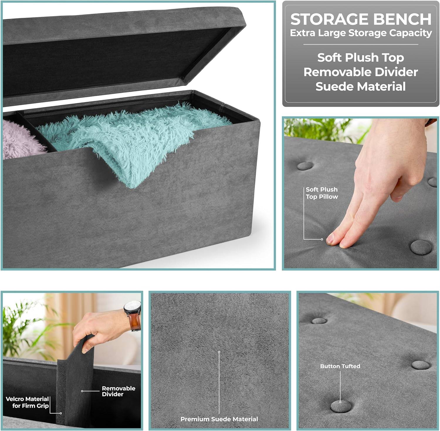 STORAGE BENCH  
Extra Large Storage Capacity  
Soft Plush Top  
Removable Divider  
Suede Material  

Soft Plush Top Pillow  
Button Tufted  
Velcro Material for Firm Grip  
Removable Divider  
Premium Suede Material