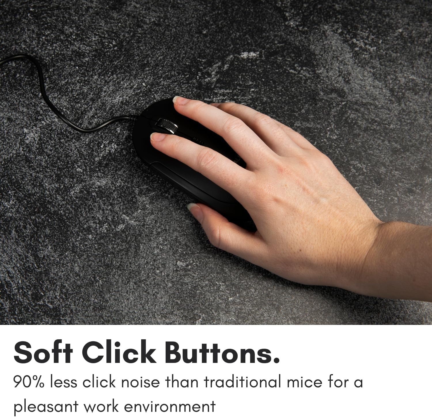 Soft Click Buttons.  
90% less click noise than traditional mice for a pleasant work environment.
