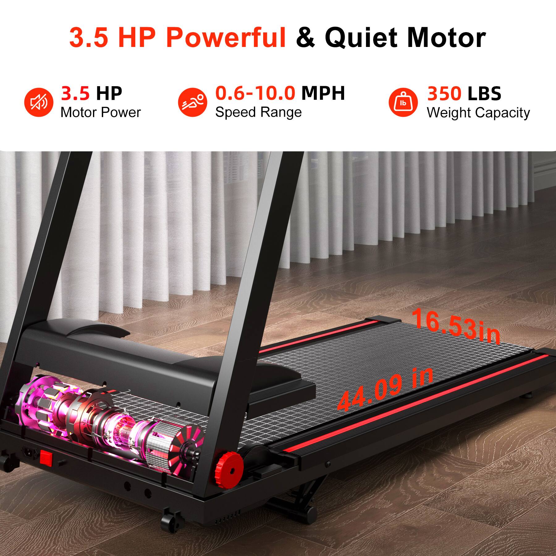 3.5 HP Powerful & Quiet Motor

- 3.5 HP Motor Power
- 0.6-10.0 MPH Speed Range
- 350 LBS Weight Capacity

- 16.53 in
- 44.09 in