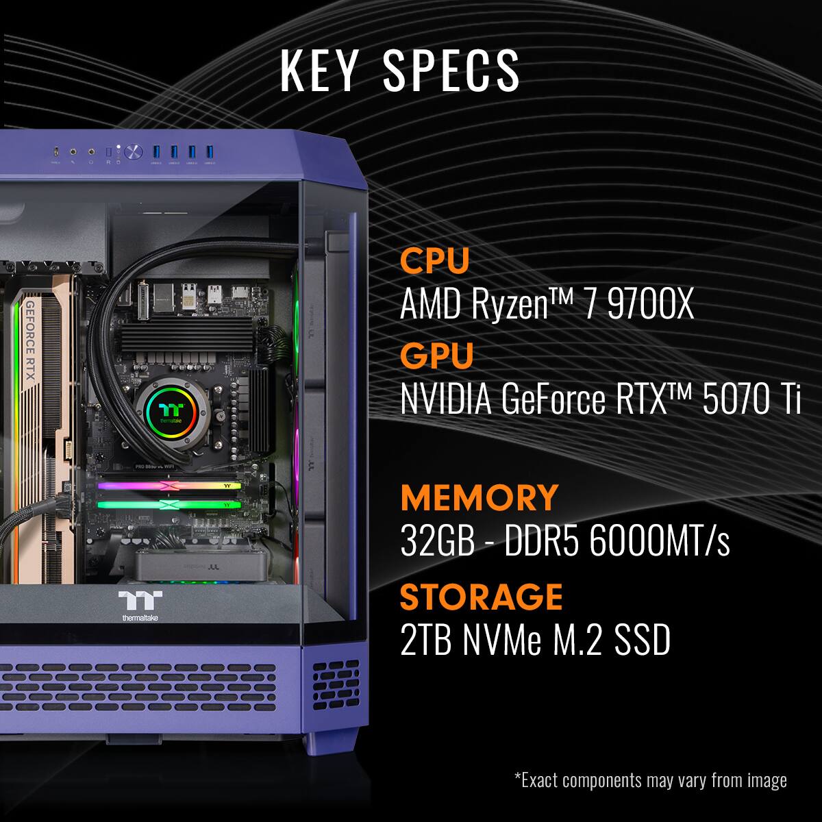 KEY SPECS

CPU  
AMD Ryzen™ 7 9700X

GPU  
NVIDIA GeForce RTX™ 5070 Ti

MEMORY  
32GB - DDR5 6000MT/s

STORAGE  
2TB NVMe M.2 SSD

*Exact components may vary from image