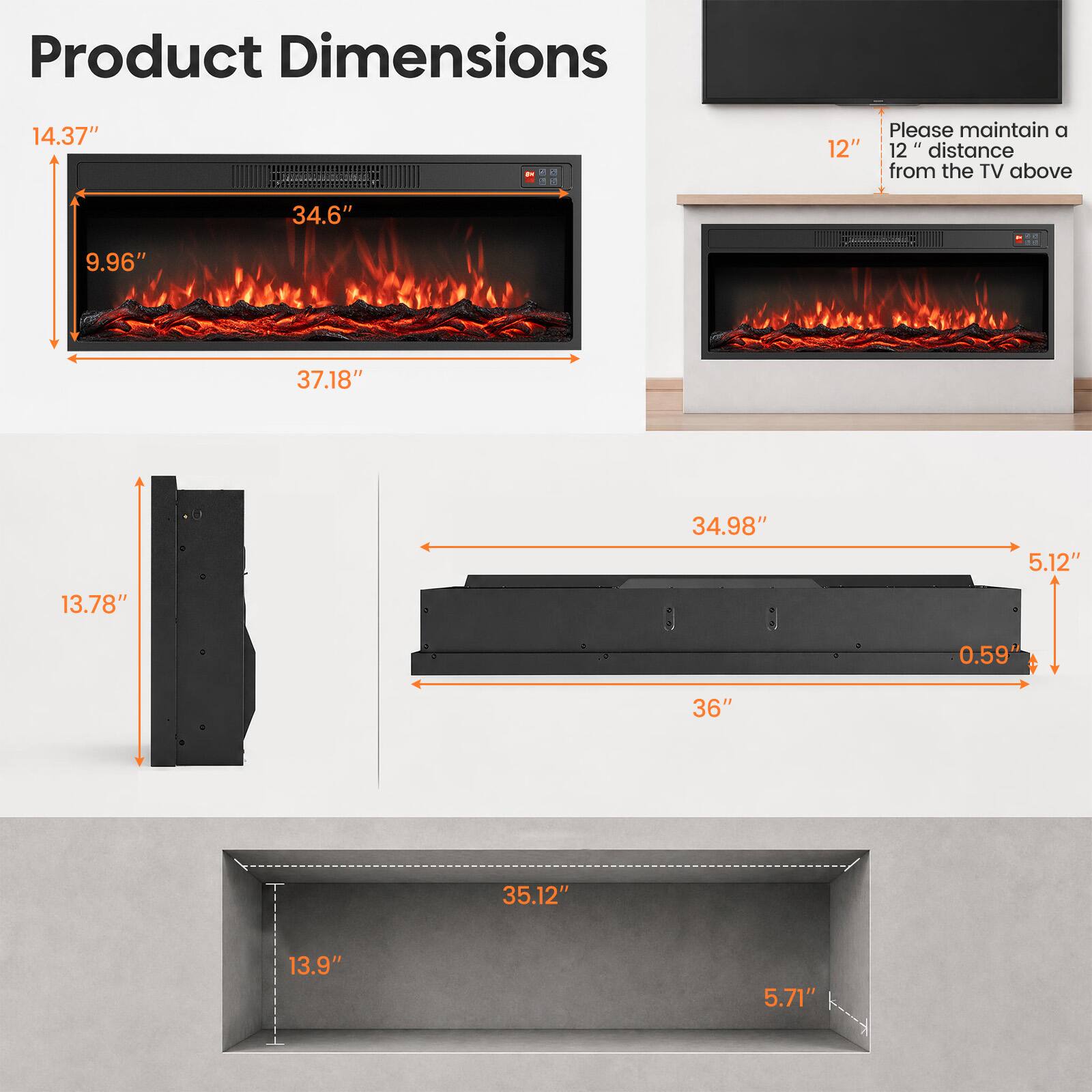 Product Dimensions

14.37"  
9.96"  
34.6"  
37.18"  
13.78"  
34.98"  
5.12"  
0.59"  
36"  
35.12"  
13.9"  
5.71"  

Please maintain a 12" 12" distance from the TV above