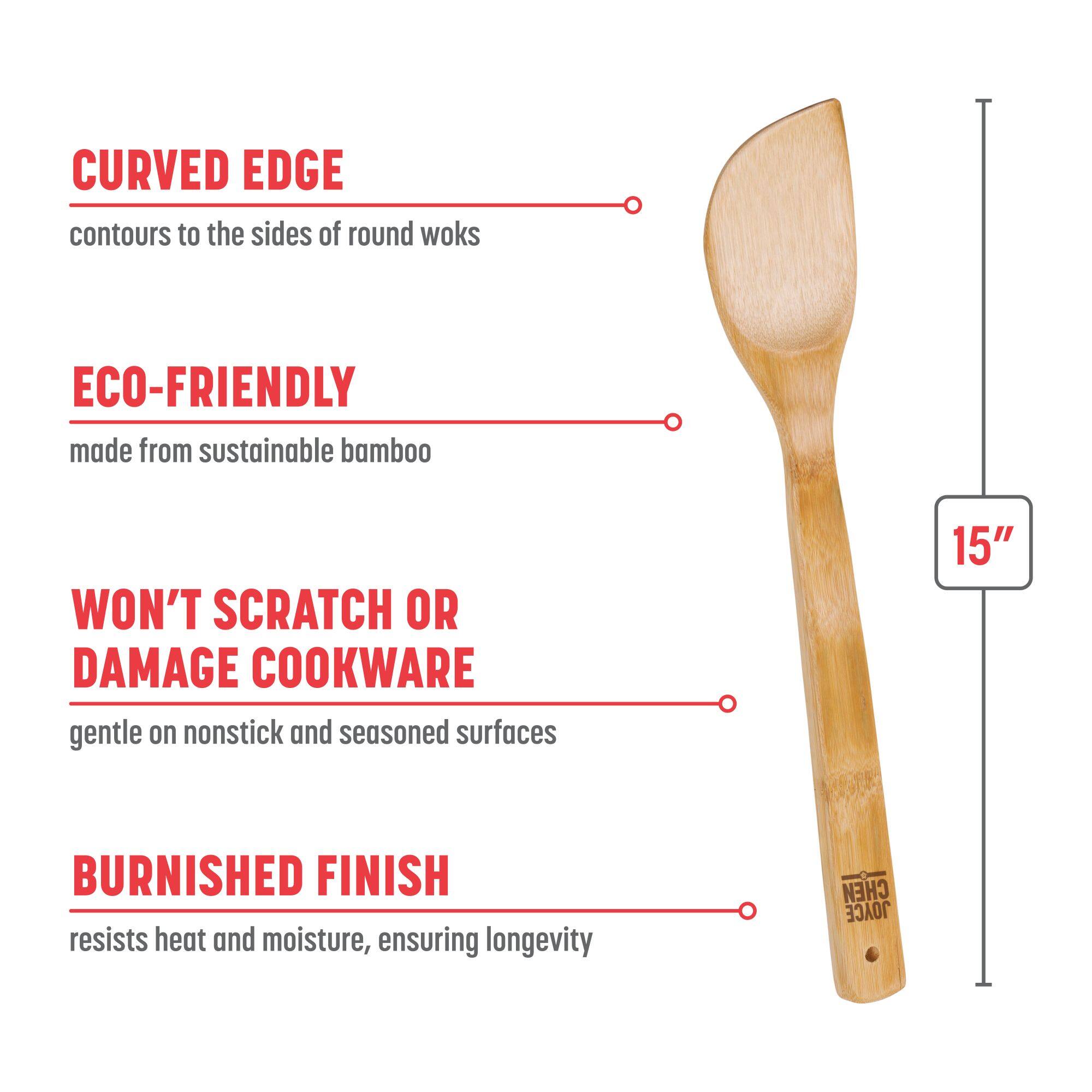 CURVED EDGE contours to the sides of round woks
ECO-FRIENDLY made from sustainable bamboo
WON'T SCRATCH OR DAMAGE COOKWARE gentle on nonstick and seasoned surfaces
BURNISHED FINISH resists heat and moisture, ensuring longevity
15"
CHEN JOYCE