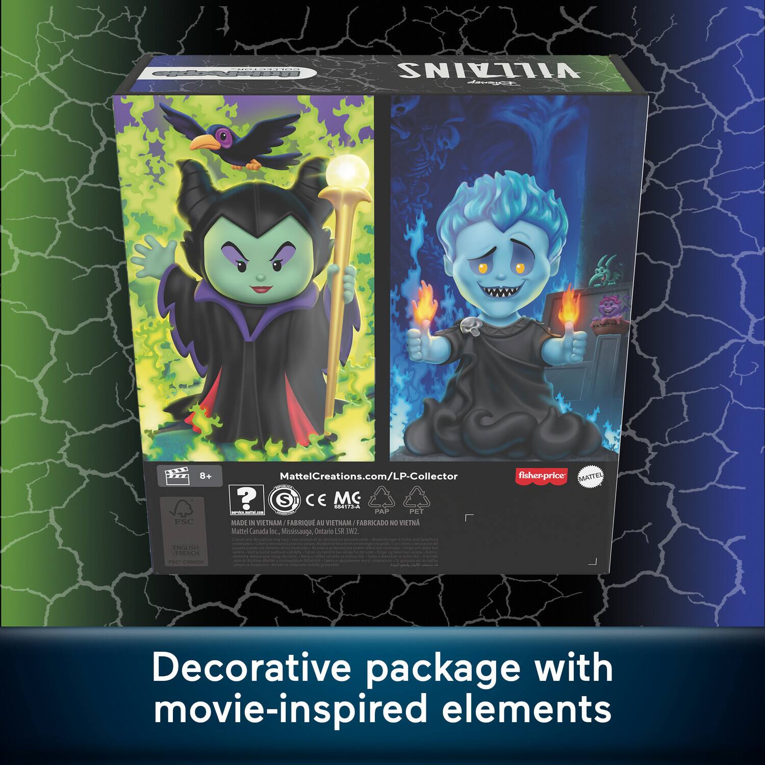 VILLAINS

MattelCreations.com/LP-Collector

fisher-price

MADE IN VIETNAM / FABRIQUÉ AU VIETNAM / FABRICADO EN VIETNAM

Mattel Canada Inc., Mississauga, Ontario S.W.2

Decorative package with movie-inspired elements

8+

FSC

CE

MC

PAP

PET

NO VIETNAM