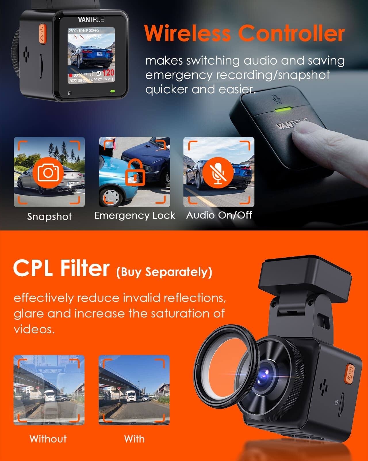 VANTRUE 2592x1944P 30FPS Wireless Controller makes switching audio and saving emergency recording/snapshot quicker and easier

VANTRUE
Snapshot Emergency Lock Audio On/Off

CPL Filter (Buy Separately)
effectively reduce invalid reflections, glare and increase the saturation of videos.

Without
With