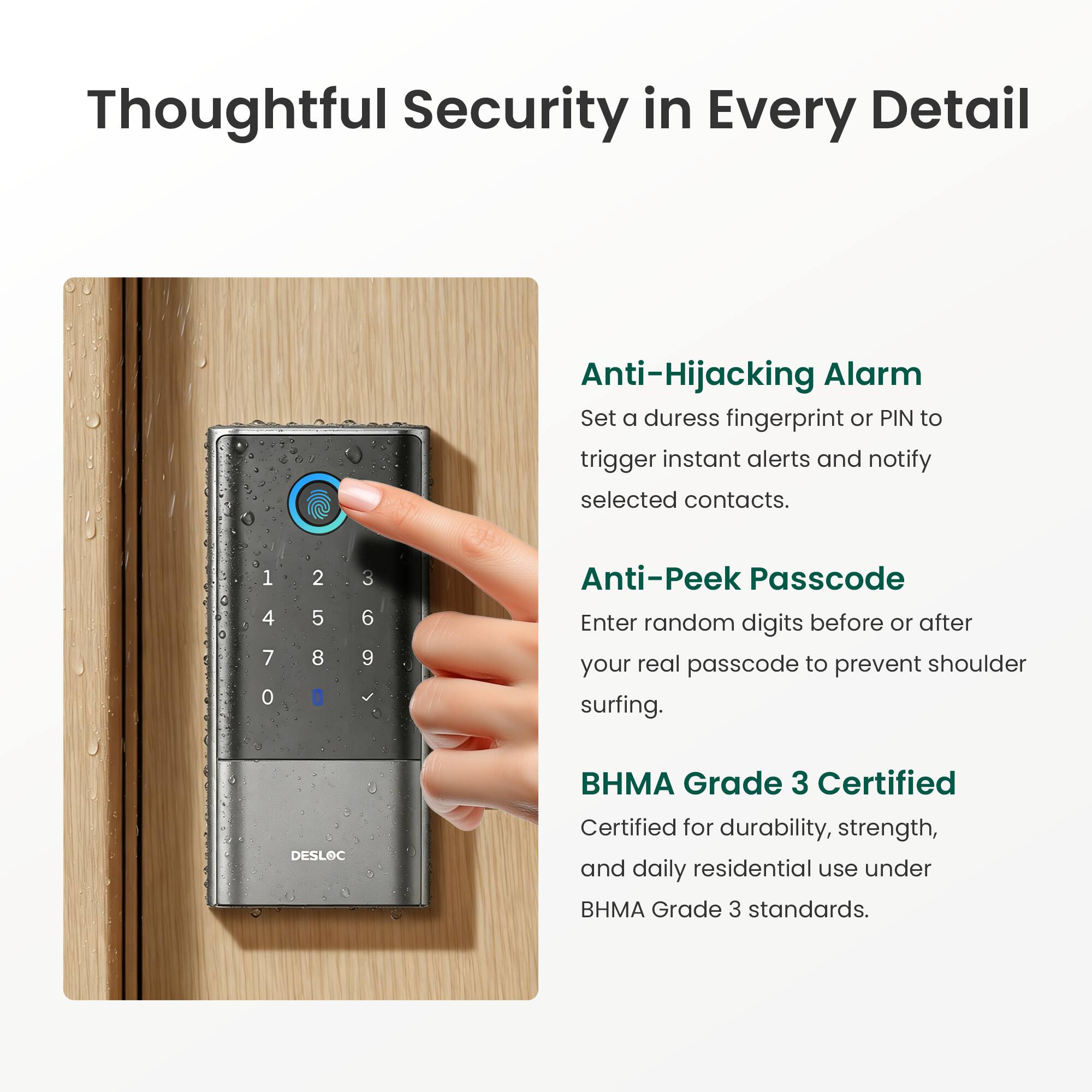 Thoughtful Security in Every Detail

Anti-Hijacking Alarm
Set a duress fingerprint or PIN to trigger instant alerts and notify selected contacts.

Anti-Peek Passcode
Enter random digits before or after your real passcode to prevent shoulder surfing.

BHMA Grade 3 Certified
Certified for durability, strength, and daily residential use under BHMA Grade 3 standards.