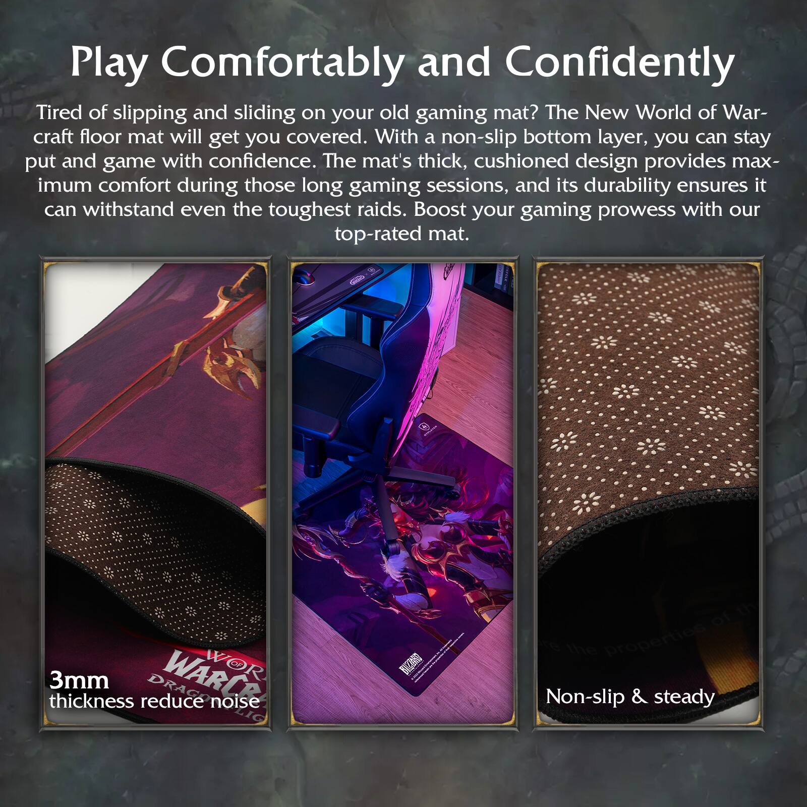 Play Comfortably and Confidently

Tired of slipping and sliding on your old gaming mat? The New World of Warcraft floor mat will get you covered. With a non-slip bottom layer, you can stay put and game with confidence. The mat's thick, cushioned design provides maximum comfort during those long gaming sessions, and its durability ensures it can withstand even the toughest raids. Boost your gaming prowess with our top-rated mat.

3mm thickness reduce noise

Non-slip & steady