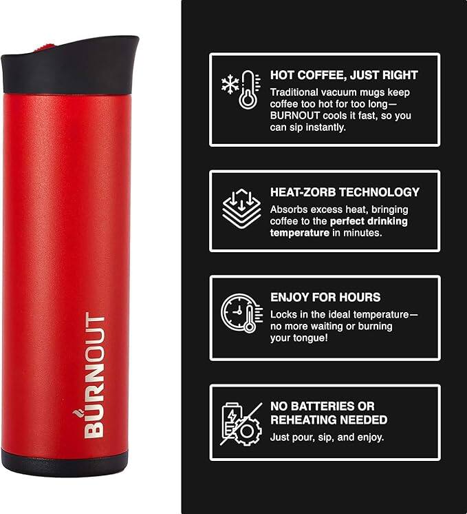 HOT COFFEE, JUST RIGHT  
Traditional vacuum mugs keep coffee too hot for too long—BURNOUT cools it fast, so you can sip instantly.  

HEAT-ZORB TECHNOLOGY  
Absorbs excess heat, bringing coffee to the perfect drinking temperature in minutes.  

ENJOY FOR HOURS  
Locks in the ideal temperature—no more waiting or burning your tongue!  

NO BATTERIES OR REHEATING NEEDED  
Just pour, sip, and enjoy.