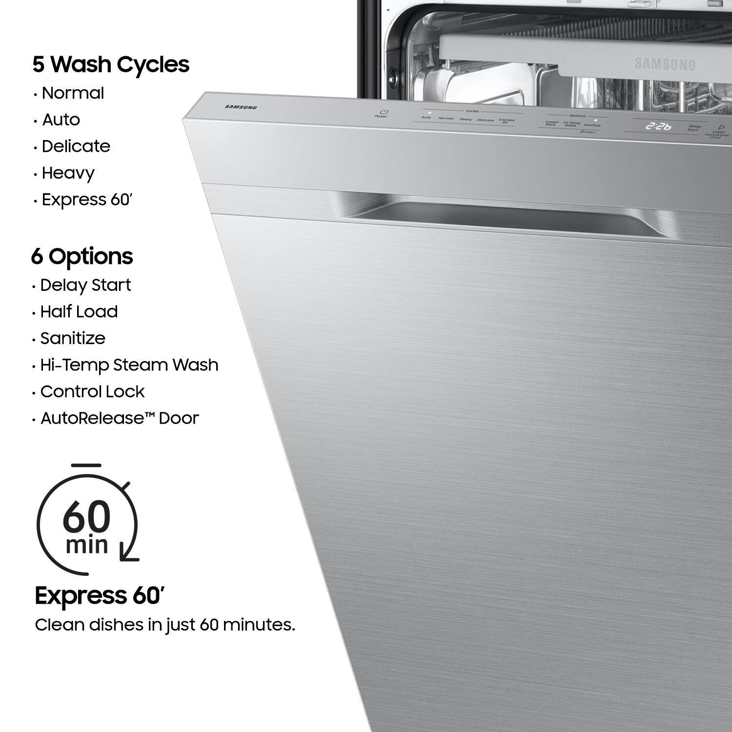 5 Wash Cycles
- Normal
- Auto
- Delicate
- Heavy
- Express 60'

6 Options
- Delay Start
- Half Load
- Sanitize
- Hi-Temp Steam Wash
- Control Lock
- AutoRelease™ Door

60 min
Express 60'
Clean dishes in just 60 minutes.