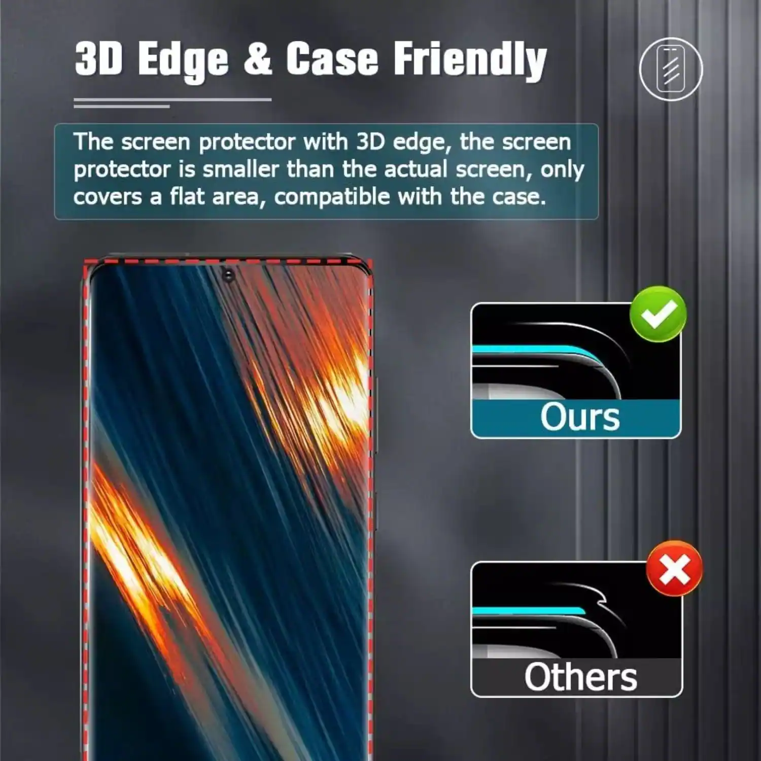 3D Edge & Case Friendly

The screen protector with 3D edge, the screen protector is smaller than the actual screen, only covers a flat area, compatible with the case.

Ours

Others