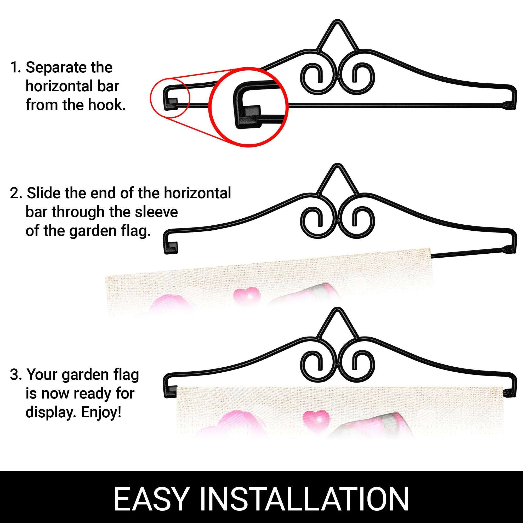 1. Separate the horizontal bar from the hook.

2. Slide the end of the horizontal bar through the sleeve of the garden flag.

3. Your garden flag is now ready for display. Enjoy!

EASY INSTALLATION