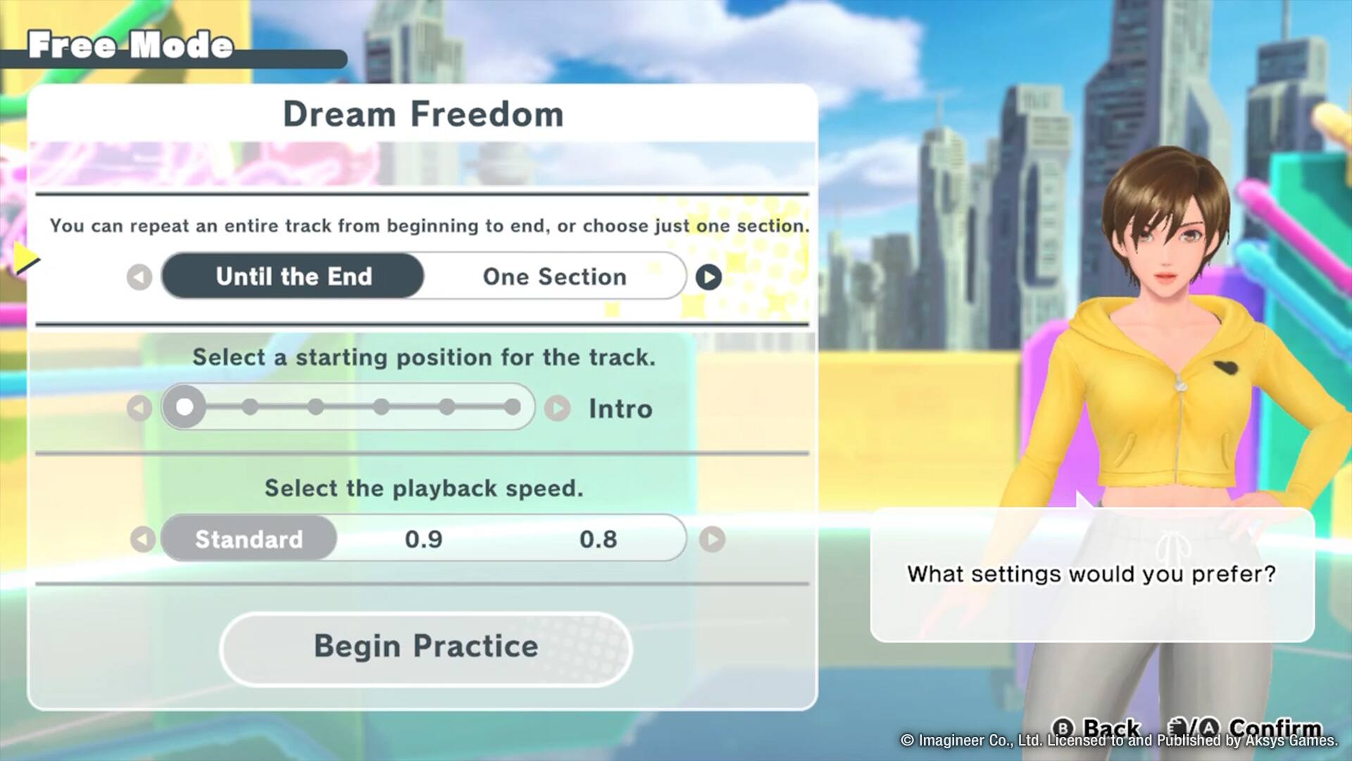 Free Mode Dream Freedom: You can repeat an entire track from beginning to end, or choose just one section. Until the End One Section Select a starting position for the track. Intro Select the playback speed. Standard 0.9 0.8 What settings would you prefer? Begin Practice B Back A Confirm Imagineer Co., Ltd. Licensed to and Published by Aksys Games.