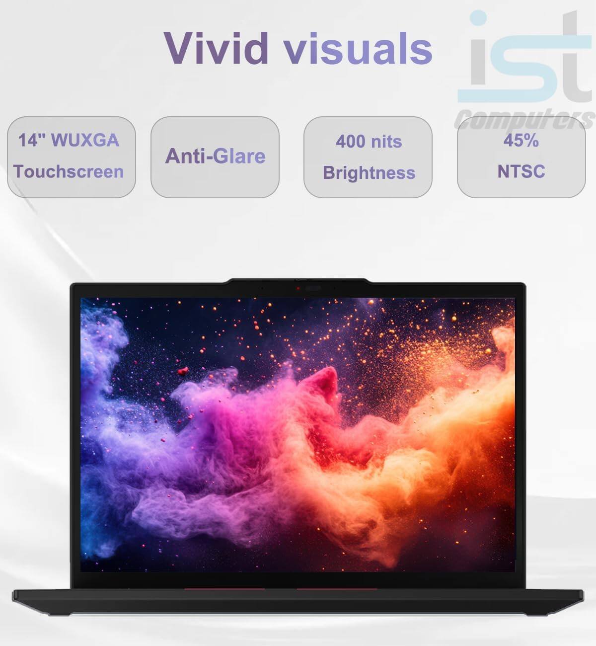 Vivid visuals

14" WUXGA Touchscreen  
Anti-Glare  
400 nits Brightness  
45% NTSC
