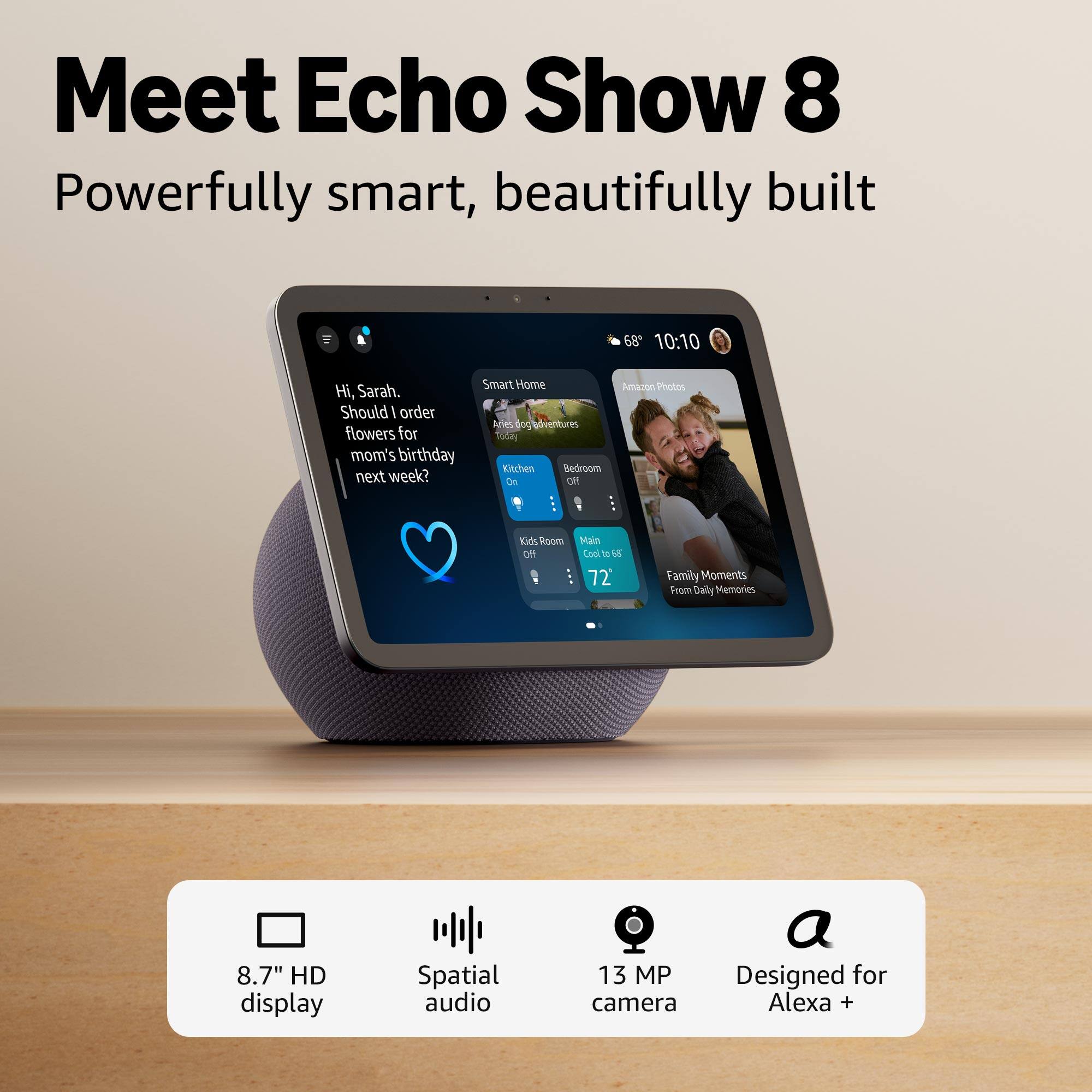 Meet Echo Show 8  
Powerfully smart, beautifully built  

Hi, Sarah. Should I order flowers for mom's birthday next week?  

Smart Home  
Amazon Photos  
Family Moments From Daily Memories  

8.7" HD display  
Spatial audio  
13 MP camera  
Designed for Alexa +