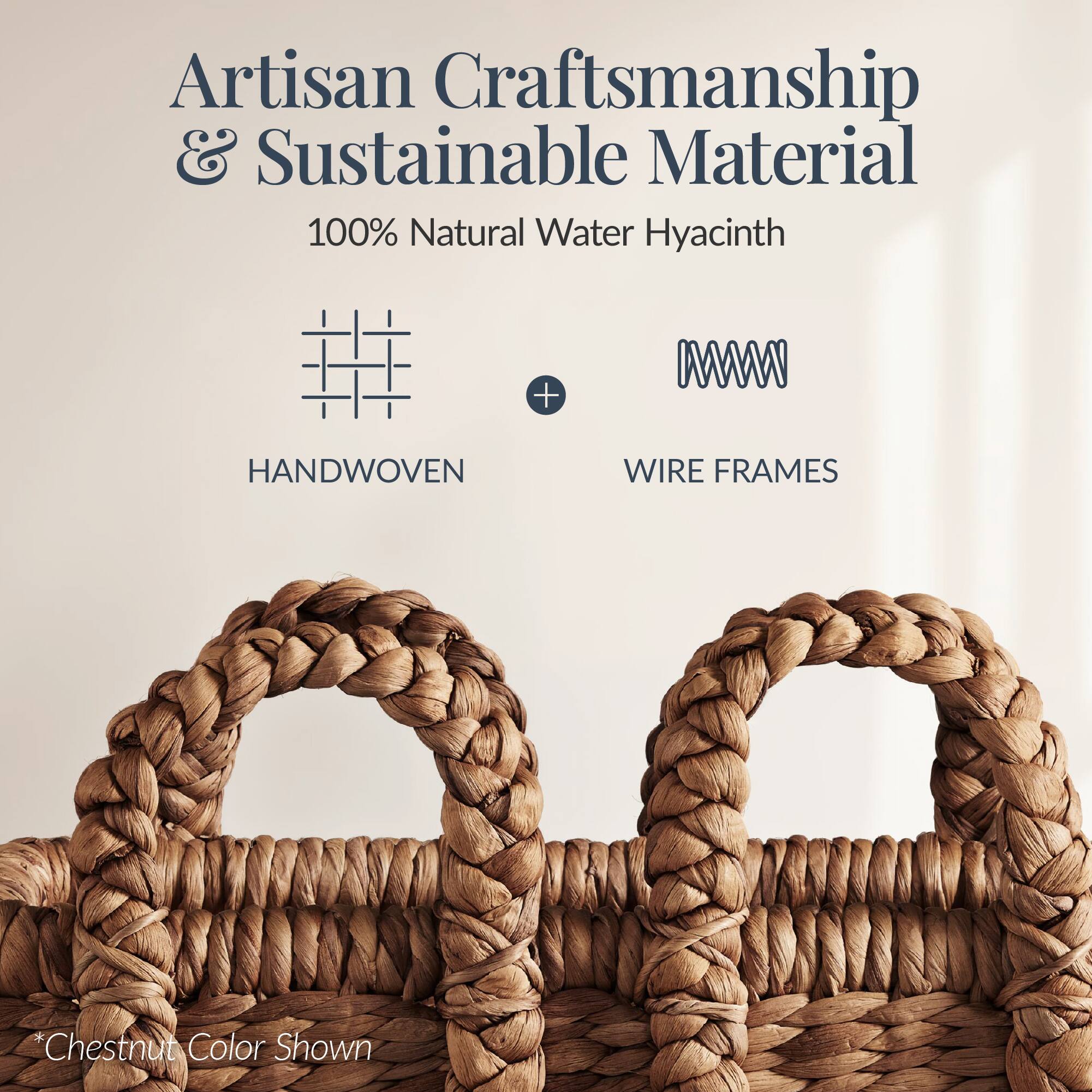 Artisan Craftsmanship & Sustainable Material  
100% Natural Water Hyacinth  
HANDWOVEN + WIRE FRAMES  
*Chestnut Color Shown