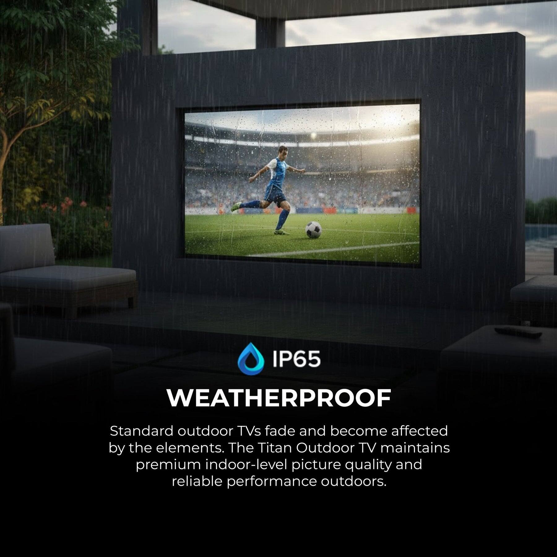 IP65 WEATHERPROOF

Standard outdoor TVs fade and become affected by the elements. The Titan Outdoor TV maintains premium indoor-level picture quality and reliable performance outdoors.