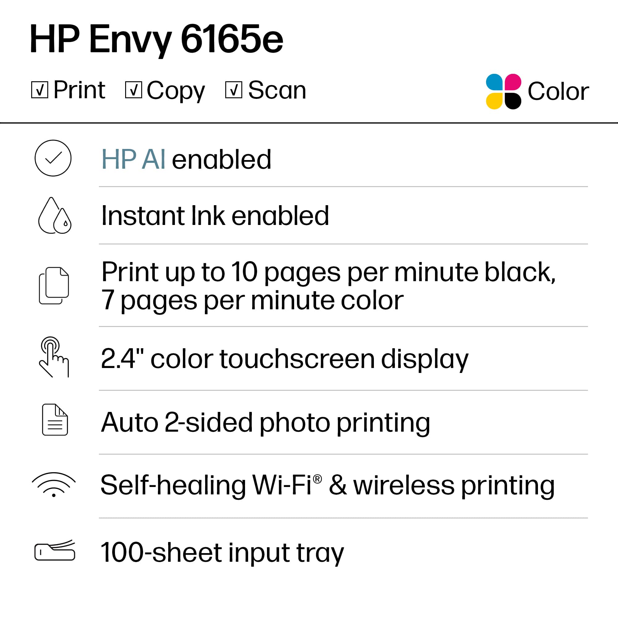 HP Envy 6165e
- Print
- Copy
- Scan
Color
- HP AI enabled
- Instant Ink enabled
- Print up to 10 pages per minute black, 7 pages per minute color
- 2.4" color touchscreen display
- Auto 2-sided photo printing
- Self-healing Wi-Fi® & wireless printing
- 100-sheet input tray