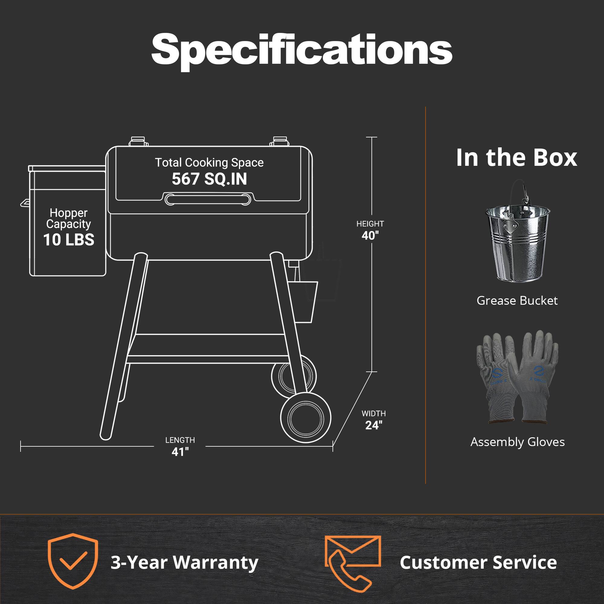 Specifications
- Total Cooking Space: 567 SQ.IN
- Hopper Capacity: 10 LBS
- Height: 40"
- Length: 41"
- Width: 24"

In the Box
- Grease Bucket
- Assembly Gloves

3-Year Warranty
Customer Service
