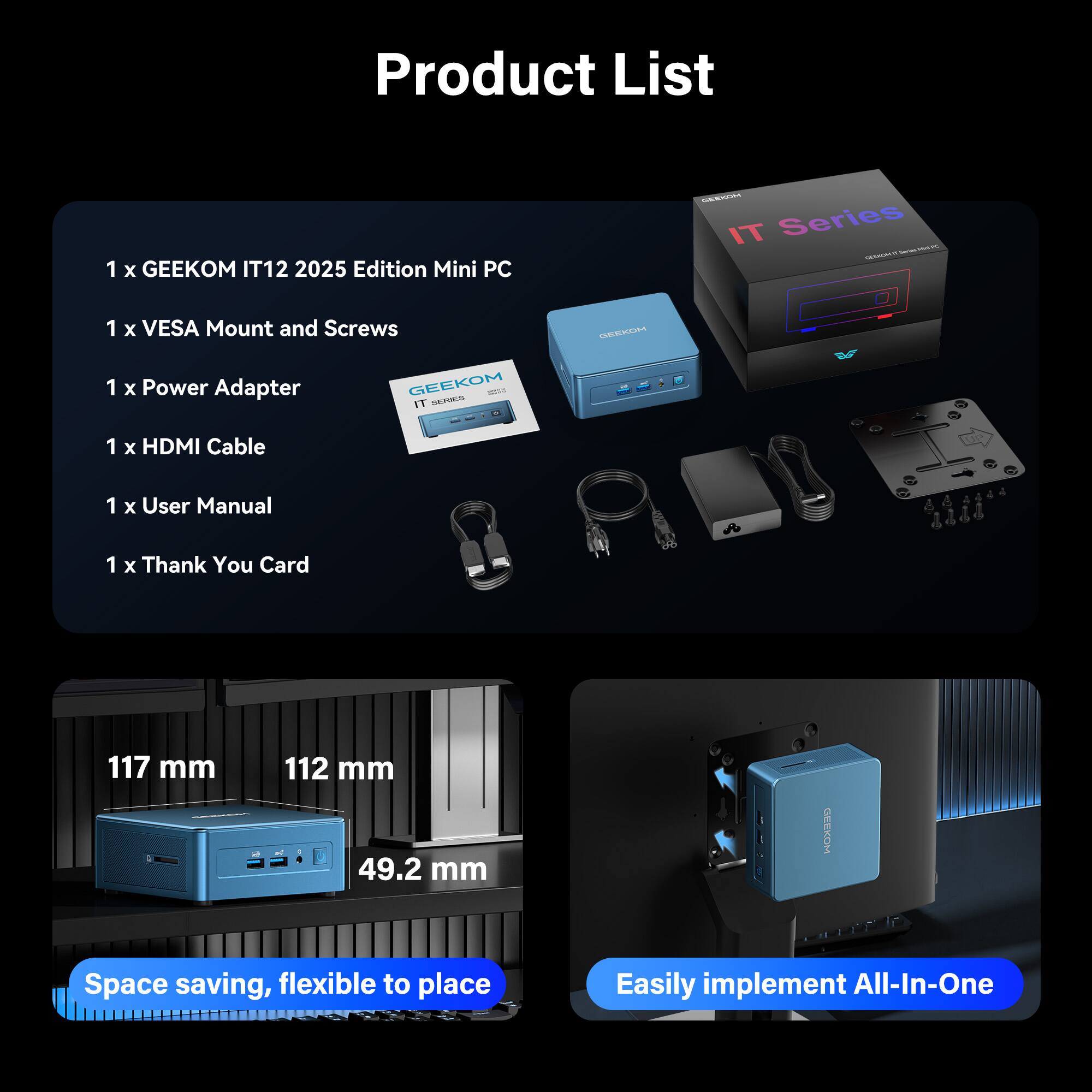 Product List

1 x GEEKOM IT12 2025 Edition Mini PC  
1 x VESA Mount and Screws  
1 x Power Adapter  
1 x HDMI Cable  
1 x User Manual  
1 x Thank You Card  

117 mm  
112 mm  
49.2 mm  

Space saving, flexible to place  

Easily implement All-In-One